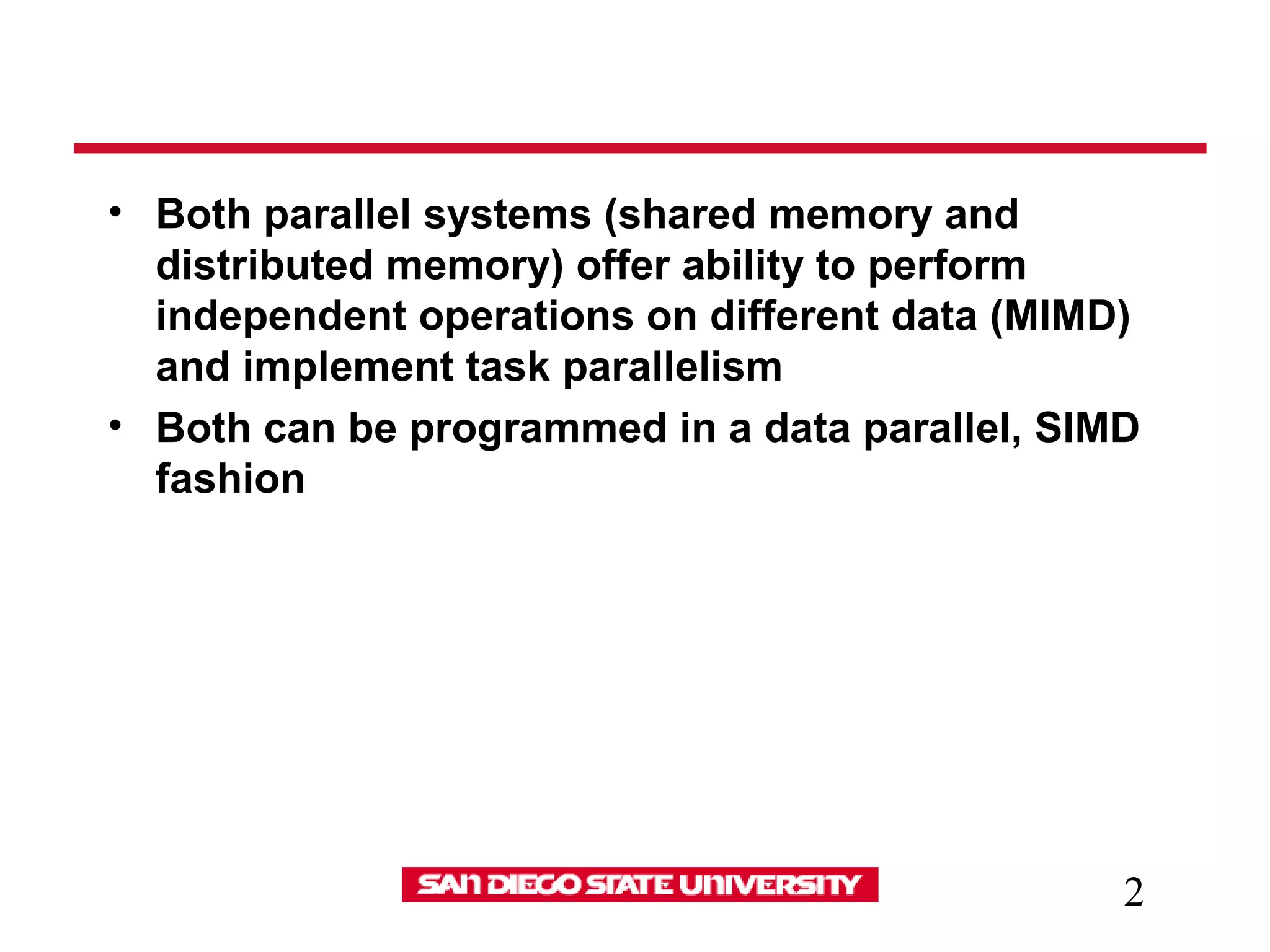 2
• Both parallel systems (shared memory and
distributed memory) offer ability to perform
independent operations on different data (MIMD)
and implement task parallelism
• Both can be programmed in a data parallel, SIMD
fashion
 