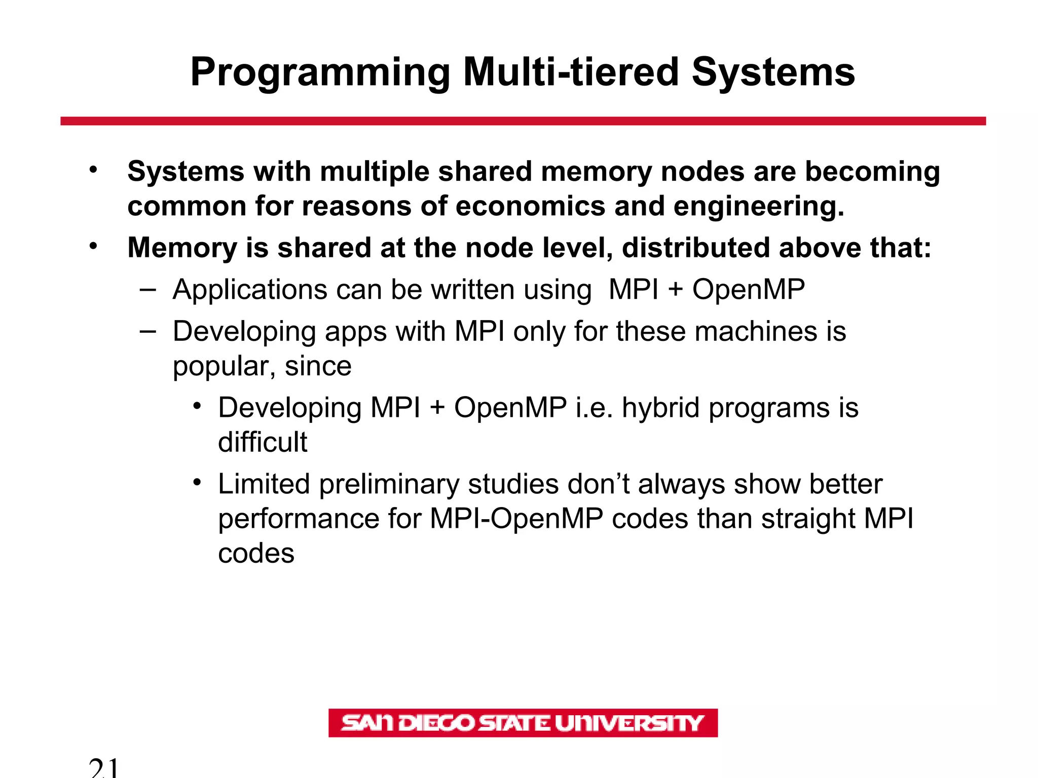 Programming Multi-tiered Systems
• Systems with multiple shared memory nodes are becoming
common for reasons of economics and engineering.
• Memory is shared at the node level, distributed above that:
– Applications can be written using MPI + OpenMP
– Developing apps with MPI only for these machines is
popular, since
• Developing MPI + OpenMP i.e. hybrid programs is
difficult
• Limited preliminary studies don’t always show better
performance for MPI-OpenMP codes than straight MPI
codes
 