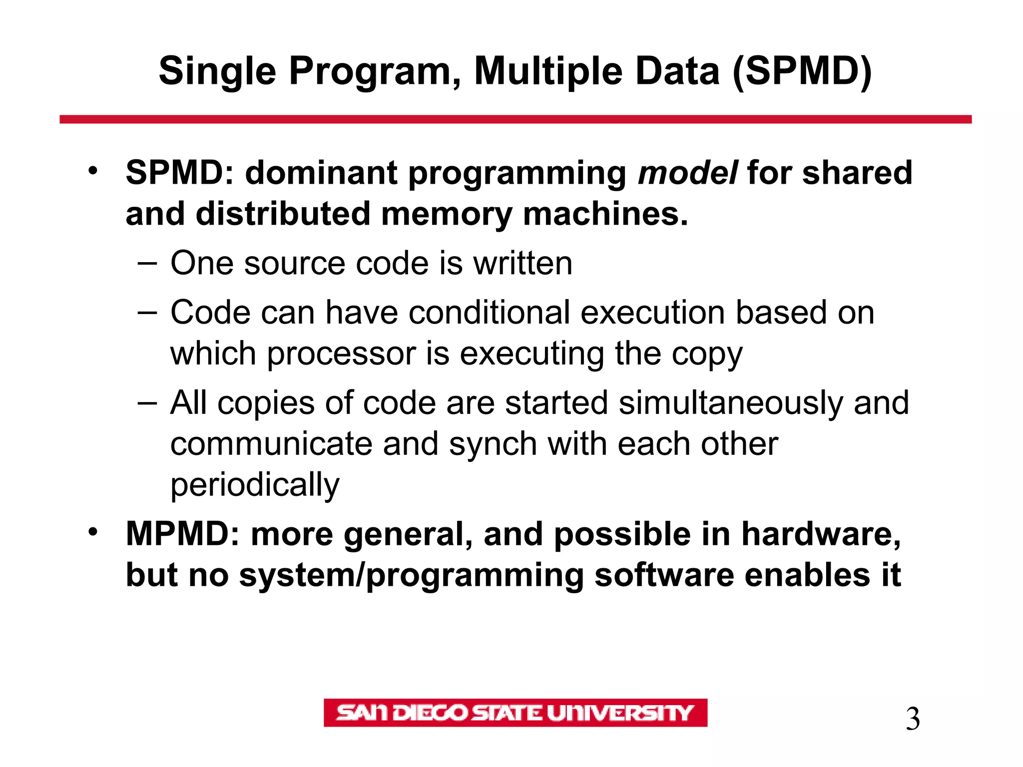 3
Single Program, Multiple Data (SPMD)
• SPMD: dominant programming model for shared
and distributed memory machines.
– One source code is written
– Code can have conditional execution based on
which processor is executing the copy
– All copies of code are started simultaneously and
communicate and synch with each other
periodically
• MPMD: more general, and possible in hardware,
but no system/programming software enables it
 