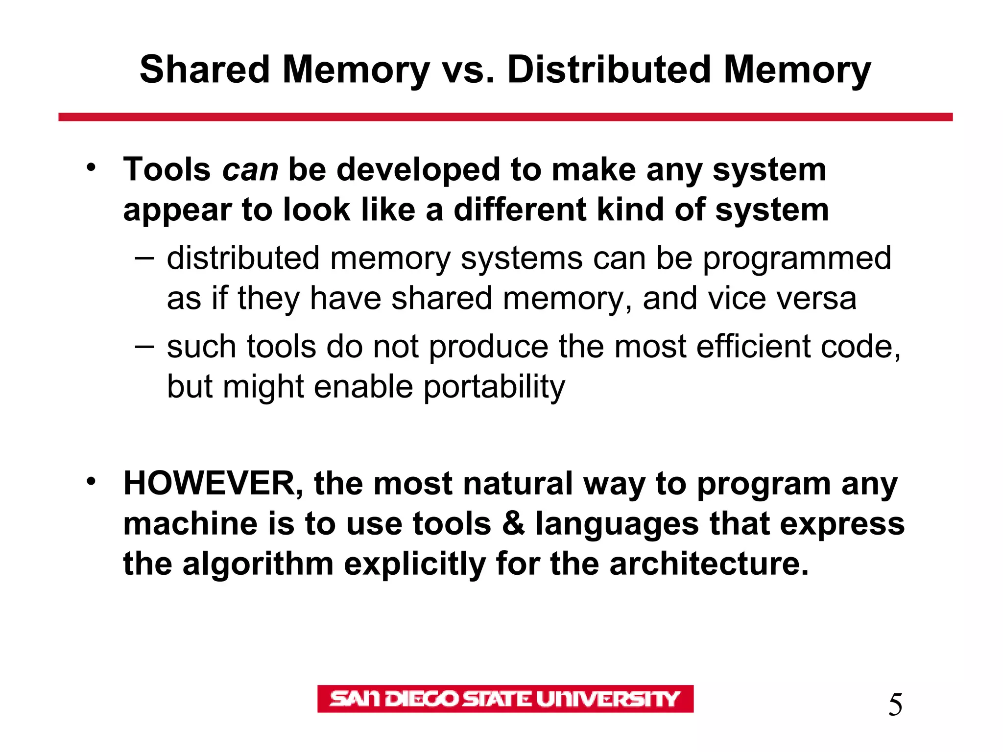 5
Shared Memory vs. Distributed Memory
• Tools can be developed to make any system
appear to look like a different kind of system
– distributed memory systems can be programmed
as if they have shared memory, and vice versa
– such tools do not produce the most efficient code,
but might enable portability
• HOWEVER, the most natural way to program any
machine is to use tools & languages that express
the algorithm explicitly for the architecture.
 