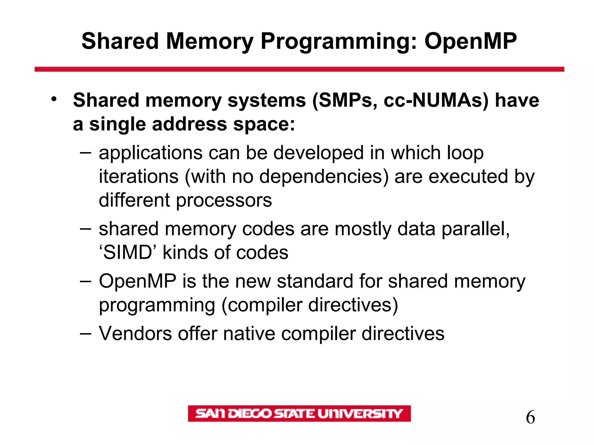 6
Shared Memory Programming: OpenMP
• Shared memory systems (SMPs, cc-NUMAs) have
a single address space:
– applications can be developed in which loop
iterations (with no dependencies) are executed by
different processors
– shared memory codes are mostly data parallel,
‘SIMD’ kinds of codes
– OpenMP is the new standard for shared memory
programming (compiler directives)
– Vendors offer native compiler directives
 