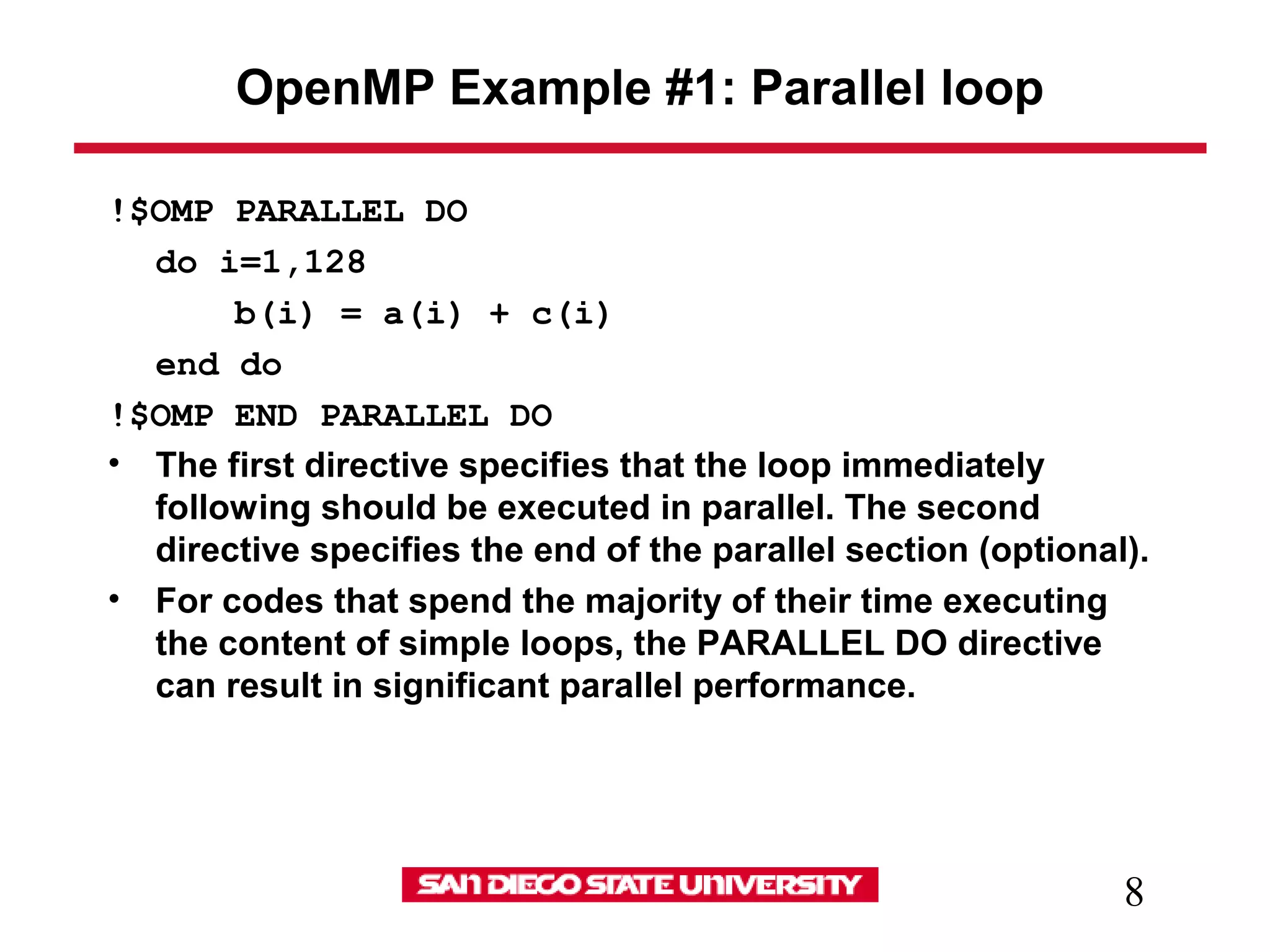 8
OpenMP Example #1: Parallel loop
!$OMP PARALLEL DO
do i=1,128
b(i) = a(i) + c(i)
end do
!$OMP END PARALLEL DO
• The first directive specifies that the loop immediately
following should be executed in parallel. The second
directive specifies the end of the parallel section (optional).
• For codes that spend the majority of their time executing
the content of simple loops, the PARALLEL DO directive
can result in significant parallel performance.
 