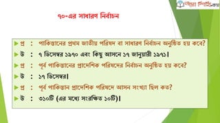 ৭০-এর সাধারণ নির্বাচি
 প্র : পানিস্তানির প্রথম জাতীয় পনরষদ র্া সাধারণ নির্বাচি অিুনিত হয় িনর্?
 উ : ৭ নিনসম্বর ১৯৭০ এর্ং নিছু আসনি ১৭ জািুয়ারী ১৯৭১।
 প্র : পূর্ব পানিস্তানির প্রানদনিি পনরষনদর নির্বাচি অিুনিত হয় িনর্?
 উ : ১৭ নিনসম্বর।
 প্র : পূর্ব পানিস্তাি প্রানদনিি পনরষনদ আসি সংখ্যা নছল িত?
 উ : ৩১০টি (এর মনধয সংরনিত ১০টি)।
 