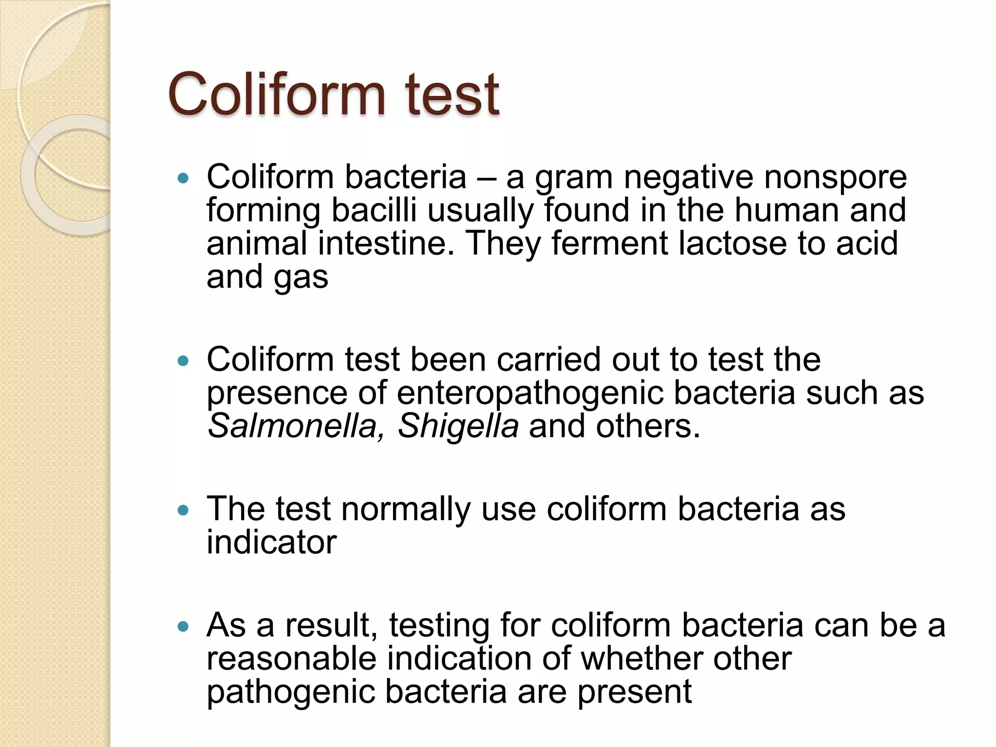 Coliform test
 Coliform bacteria – a gram negative nonspore
forming bacilli usually found in the human and
animal intestine. They ferment lactose to acid
and gas
 Coliform test been carried out to test the
presence of enteropathogenic bacteria such as
Salmonella, Shigella and others.
 The test normally use coliform bacteria as
indicator
 As a result, testing for coliform bacteria can be a
reasonable indication of whether other
pathogenic bacteria are present
 