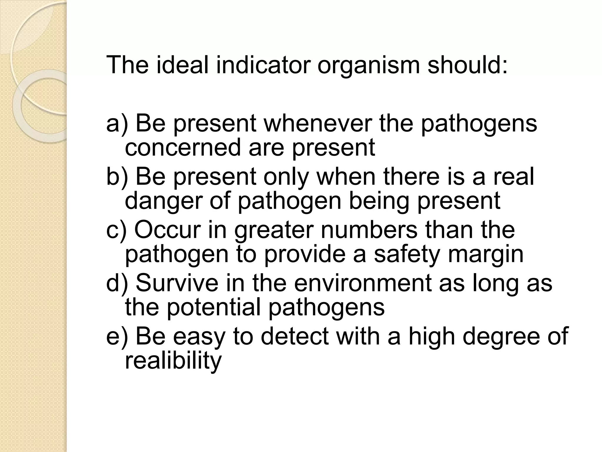 The ideal indicator organism should:
a) Be present whenever the pathogens
concerned are present
b) Be present only when there is a real
danger of pathogen being present
c) Occur in greater numbers than the
pathogen to provide a safety margin
d) Survive in the environment as long as
the potential pathogens
e) Be easy to detect with a high degree of
realibility
 