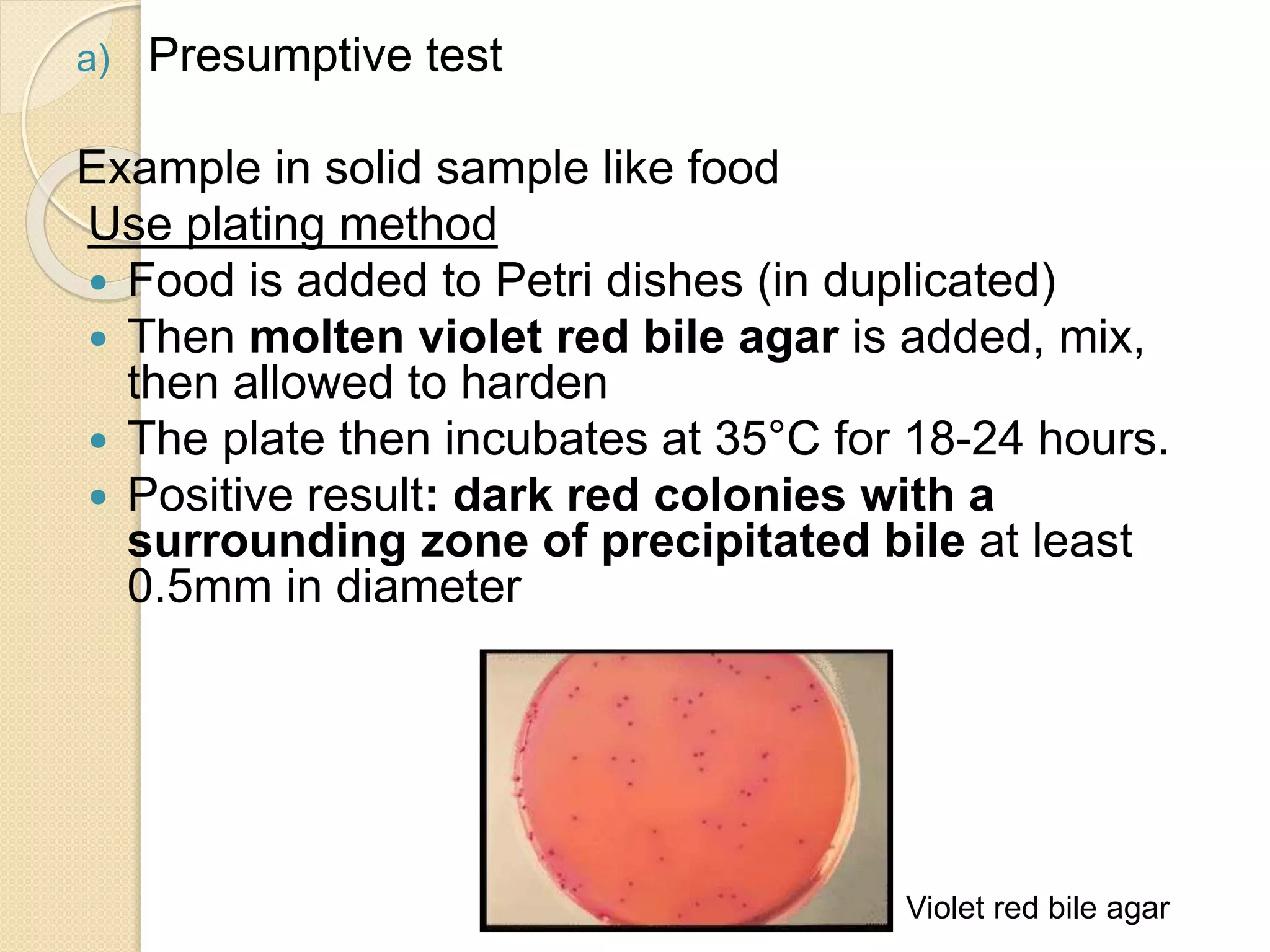 a) Presumptive test
Example in solid sample like food
Use plating method
 Food is added to Petri dishes (in duplicated)
 Then molten violet red bile agar is added, mix,
then allowed to harden
 The plate then incubates at 35°C for 18-24 hours.
 Positive result: dark red colonies with a
surrounding zone of precipitated bile at least
0.5mm in diameter
Violet red bile agar
 