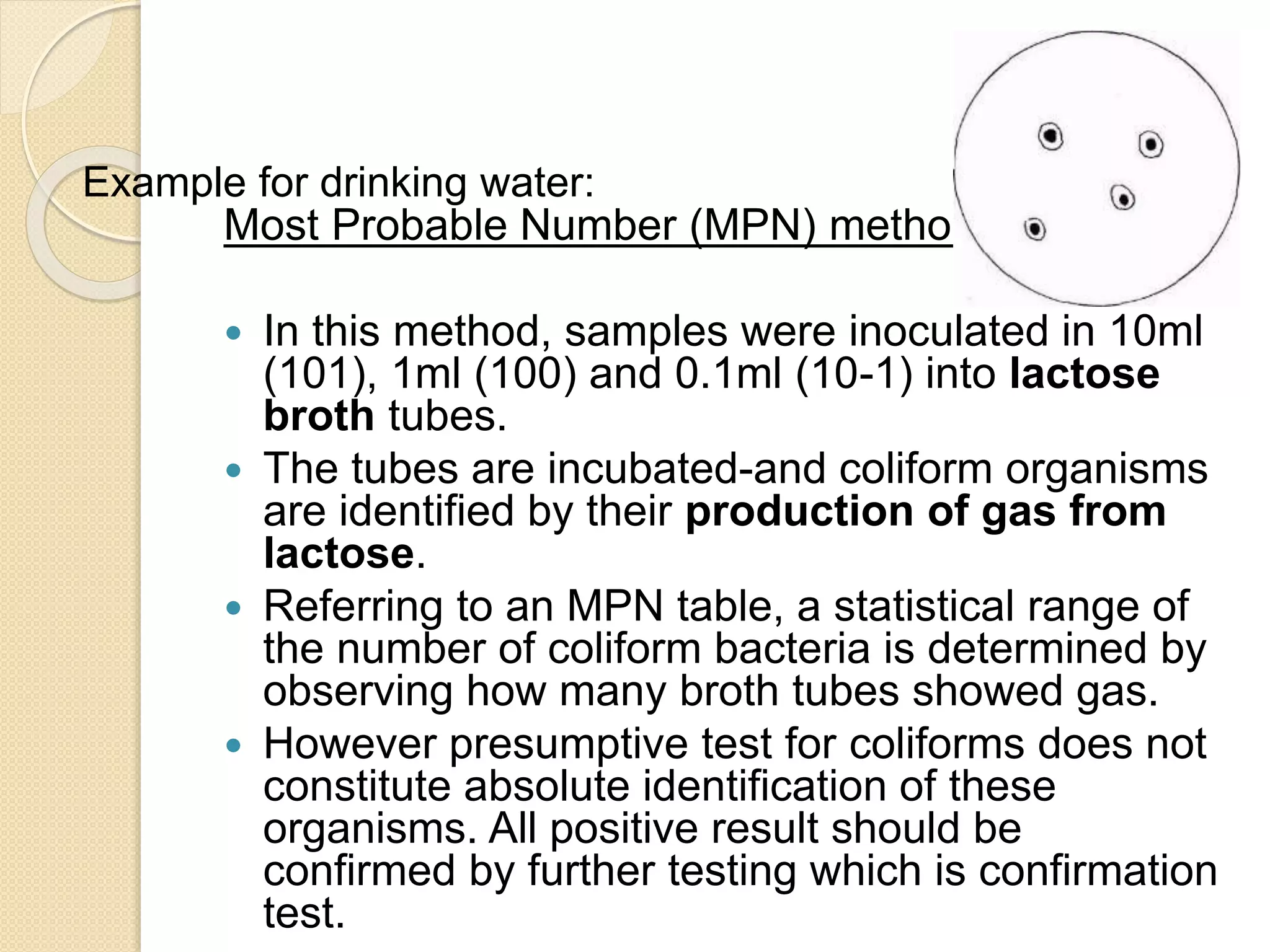 Most Probable Number (MPN) method
 In this method, samples were inoculated in 10ml
(101), 1ml (100) and 0.1ml (10-1) into lactose
broth tubes.
 The tubes are incubated-and coliform organisms
are identified by their production of gas from
lactose.
 Referring to an MPN table, a statistical range of
the number of coliform bacteria is determined by
observing how many broth tubes showed gas.
 However presumptive test for coliforms does not
constitute absolute identification of these
organisms. All positive result should be
confirmed by further testing which is confirmation
test.
Example for drinking water:
 