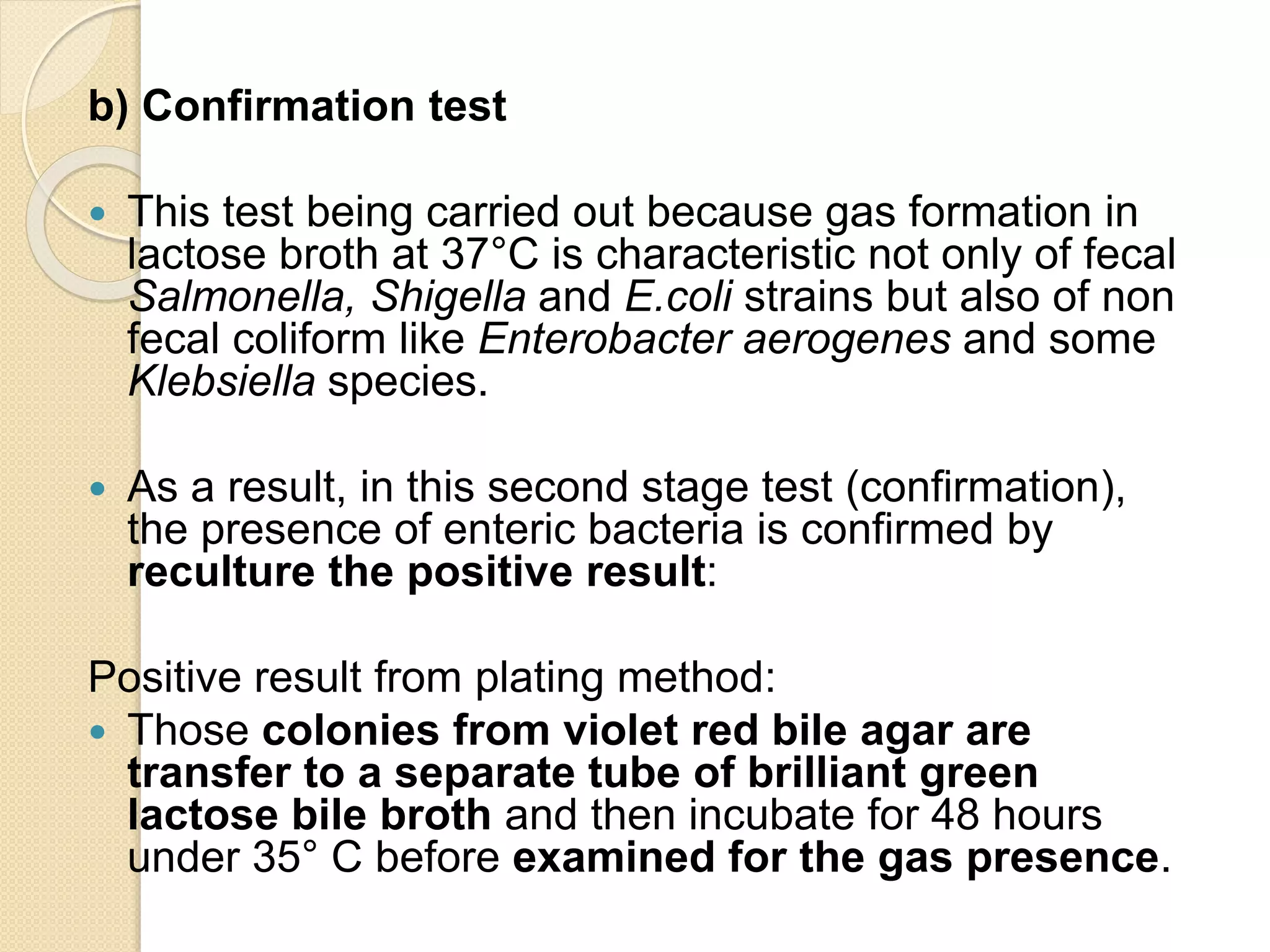 b) Confirmation test
 This test being carried out because gas formation in
lactose broth at 37°C is characteristic not only of fecal
Salmonella, Shigella and E.coli strains but also of non
fecal coliform like Enterobacter aerogenes and some
Klebsiella species.
 As a result, in this second stage test (confirmation),
the presence of enteric bacteria is confirmed by
reculture the positive result:
Positive result from plating method:
 Those colonies from violet red bile agar are
transfer to a separate tube of brilliant green
lactose bile broth and then incubate for 48 hours
under 35° C before examined for the gas presence.
 