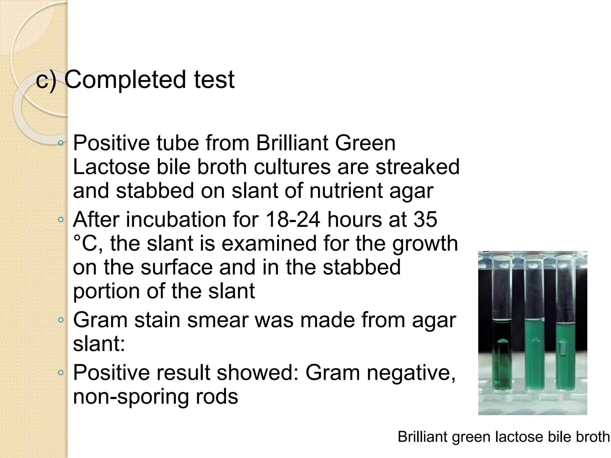 c) Completed test
◦ Positive tube from Brilliant Green
Lactose bile broth cultures are streaked
and stabbed on slant of nutrient agar
◦ After incubation for 18-24 hours at 35
°C, the slant is examined for the growth
on the surface and in the stabbed
portion of the slant
◦ Gram stain smear was made from agar
slant:
◦ Positive result showed: Gram negative,
non-sporing rods
Brilliant green lactose bile broth
 