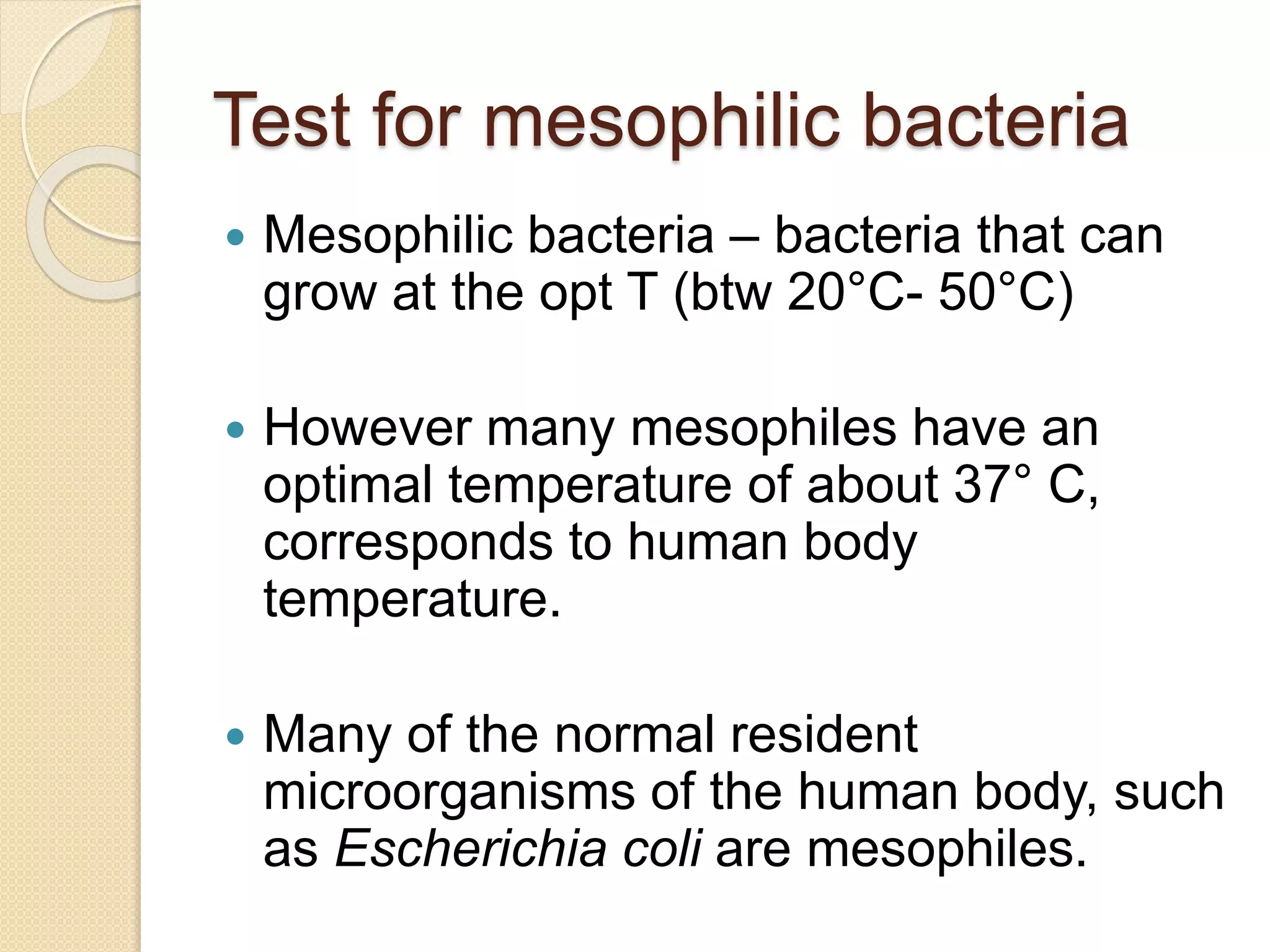Test for mesophilic bacteria
 Mesophilic bacteria – bacteria that can
grow at the opt T (btw 20°C- 50°C)
 However many mesophiles have an
optimal temperature of about 37° C,
corresponds to human body
temperature.
 Many of the normal resident
microorganisms of the human body, such
as Escherichia coli are mesophiles.
 