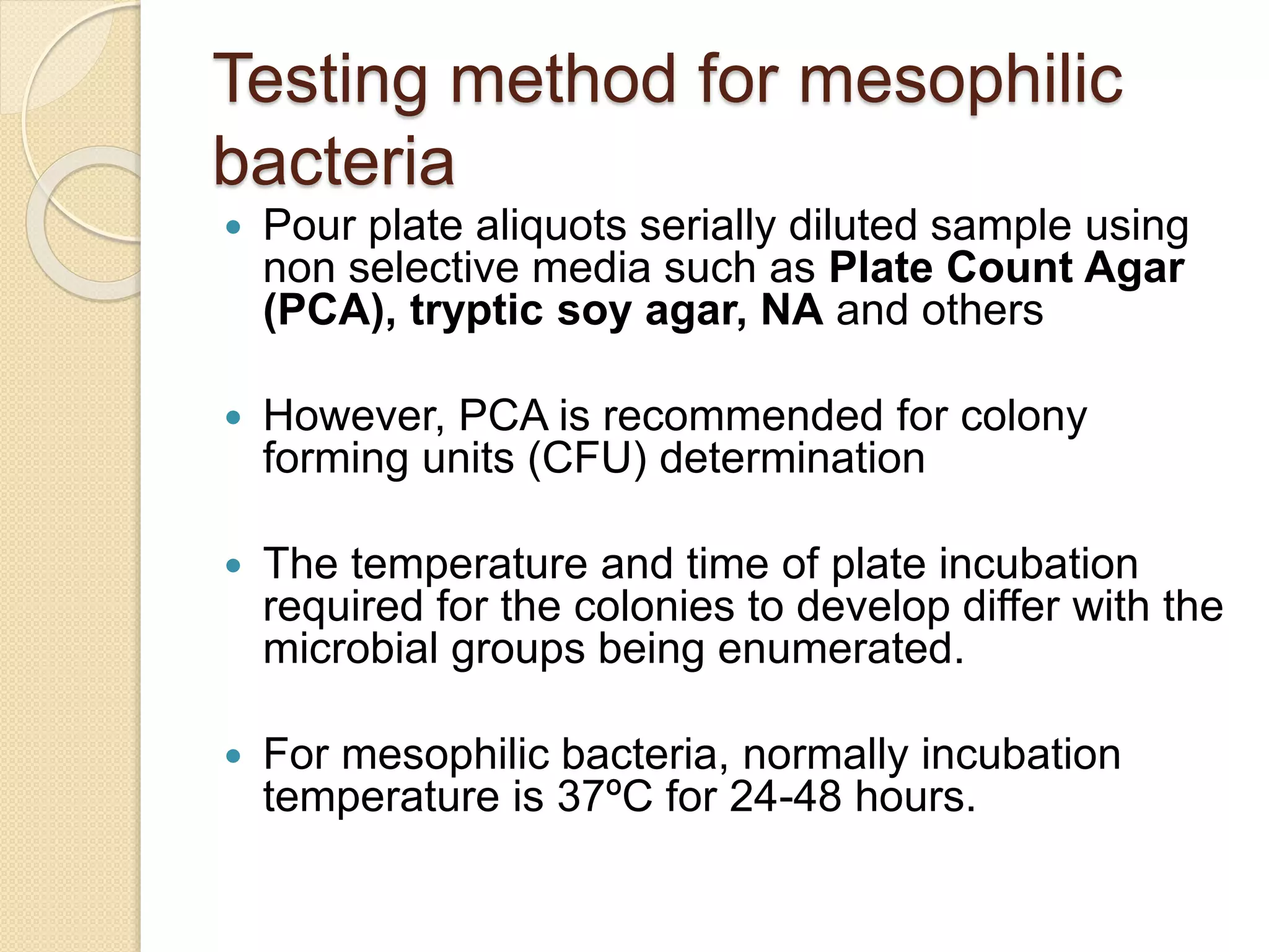 Testing method for mesophilic
bacteria
 Pour plate aliquots serially diluted sample using
non selective media such as Plate Count Agar
(PCA), tryptic soy agar, NA and others
 However, PCA is recommended for colony
forming units (CFU) determination
 The temperature and time of plate incubation
required for the colonies to develop differ with the
microbial groups being enumerated.
 For mesophilic bacteria, normally incubation
temperature is 37ºC for 24-48 hours.
 