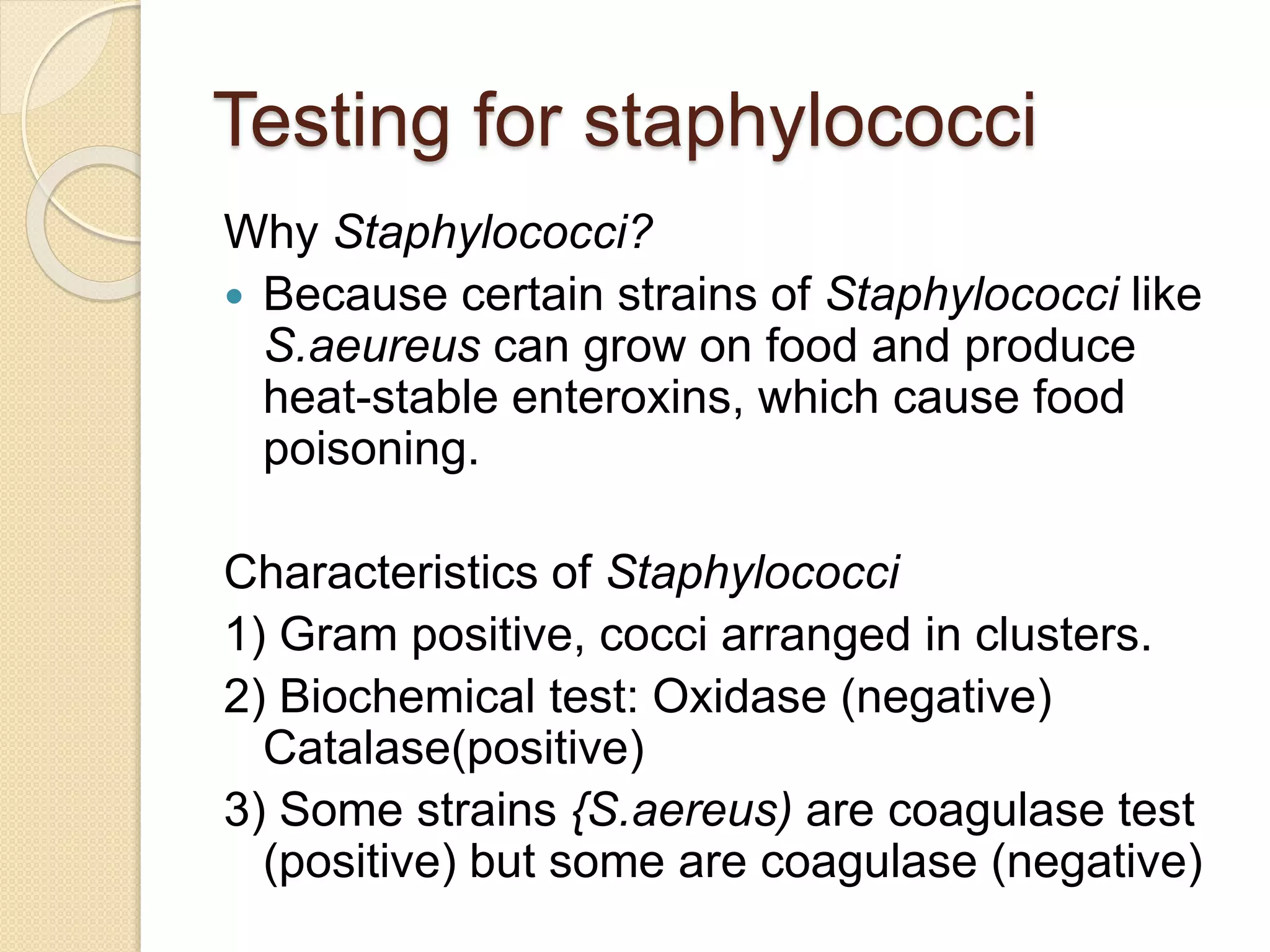 Testing for staphylococci
Why Staphylococci?
 Because certain strains of Staphylococci like
S.aeureus can grow on food and produce
heat-stable enteroxins, which cause food
poisoning.
Characteristics of Staphylococci
1) Gram positive, cocci arranged in clusters.
2) Biochemical test: Oxidase (negative)
Catalase(positive)
3) Some strains {S.aereus) are coagulase test
(positive) but some are coagulase (negative)
 