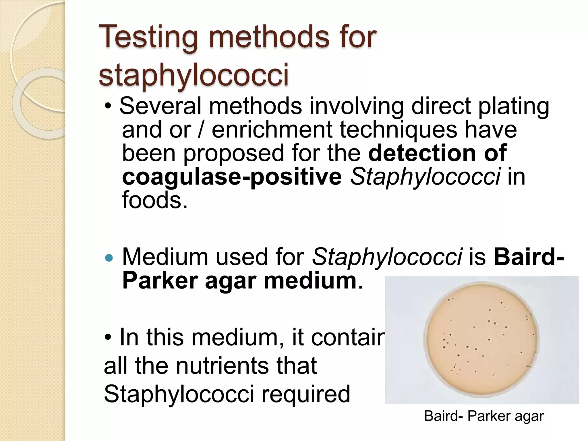 Testing methods for
staphylococci
• Several methods involving direct plating
and or / enrichment techniques have
been proposed for the detection of
coagulase-positive Staphylococci in
foods.
 Medium used for Staphylococci is Baird-
Parker agar medium.
• In this medium, it contains
all the nutrients that
Staphylococci required
Baird- Parker agar
 