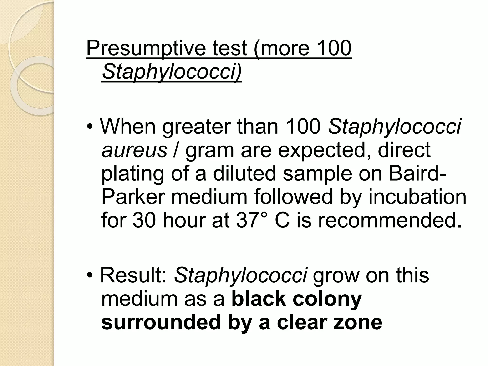 Presumptive test (more 100
Staphylococci)
• When greater than 100 Staphylococci
aureus / gram are expected, direct
plating of a diluted sample on Baird-
Parker medium followed by incubation
for 30 hour at 37° C is recommended.
• Result: Staphylococci grow on this
medium as a black colony
surrounded by a clear zone
 