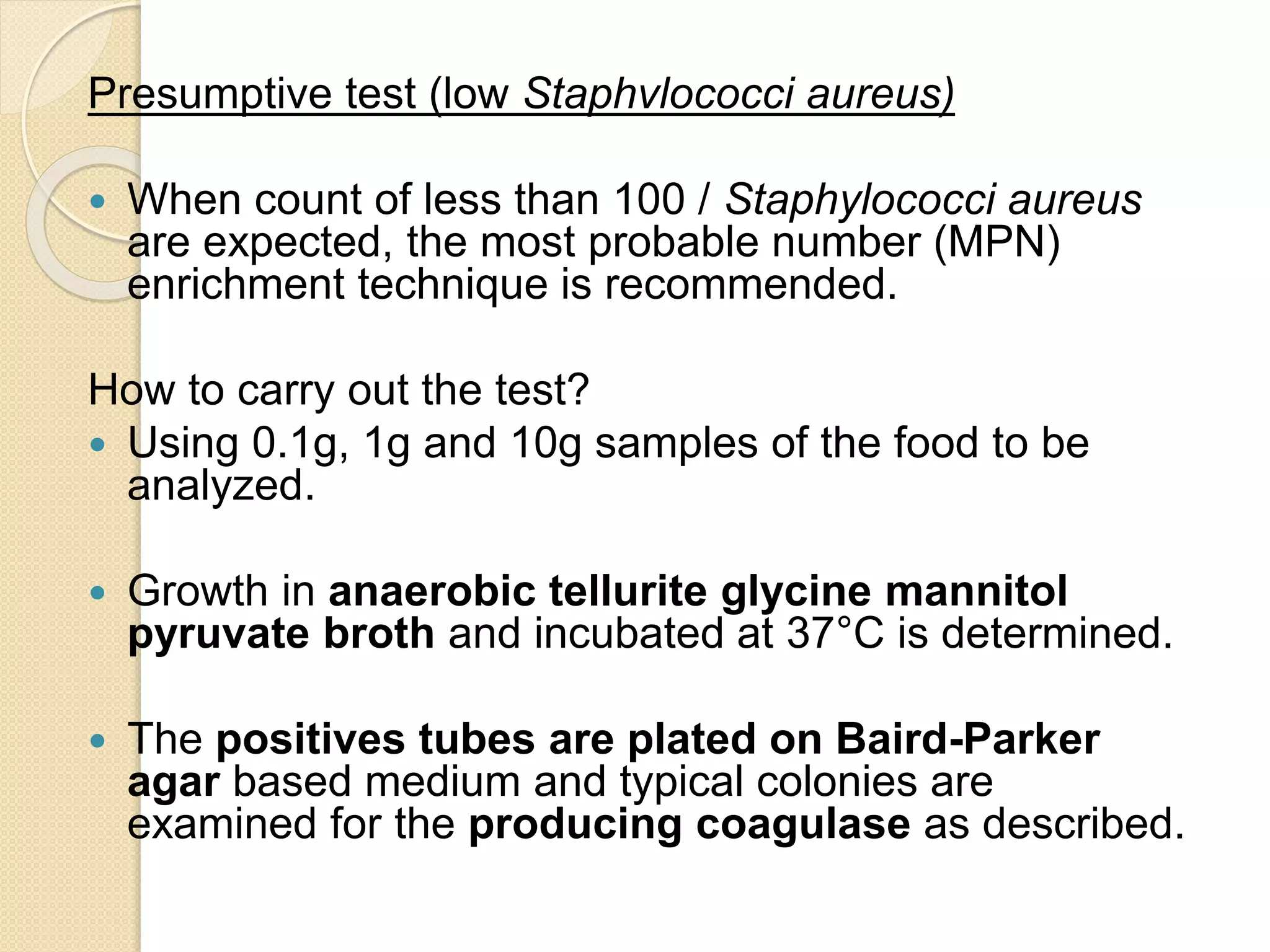 Presumptive test (low Staphvlococci aureus)
 When count of less than 100 / Staphylococci aureus
are expected, the most probable number (MPN)
enrichment technique is recommended.
How to carry out the test?
 Using 0.1g, 1g and 10g samples of the food to be
analyzed.
 Growth in anaerobic tellurite glycine mannitol
pyruvate broth and incubated at 37°C is determined.
 The positives tubes are plated on Baird-Parker
agar based medium and typical colonies are
examined for the producing coagulase as described.
 