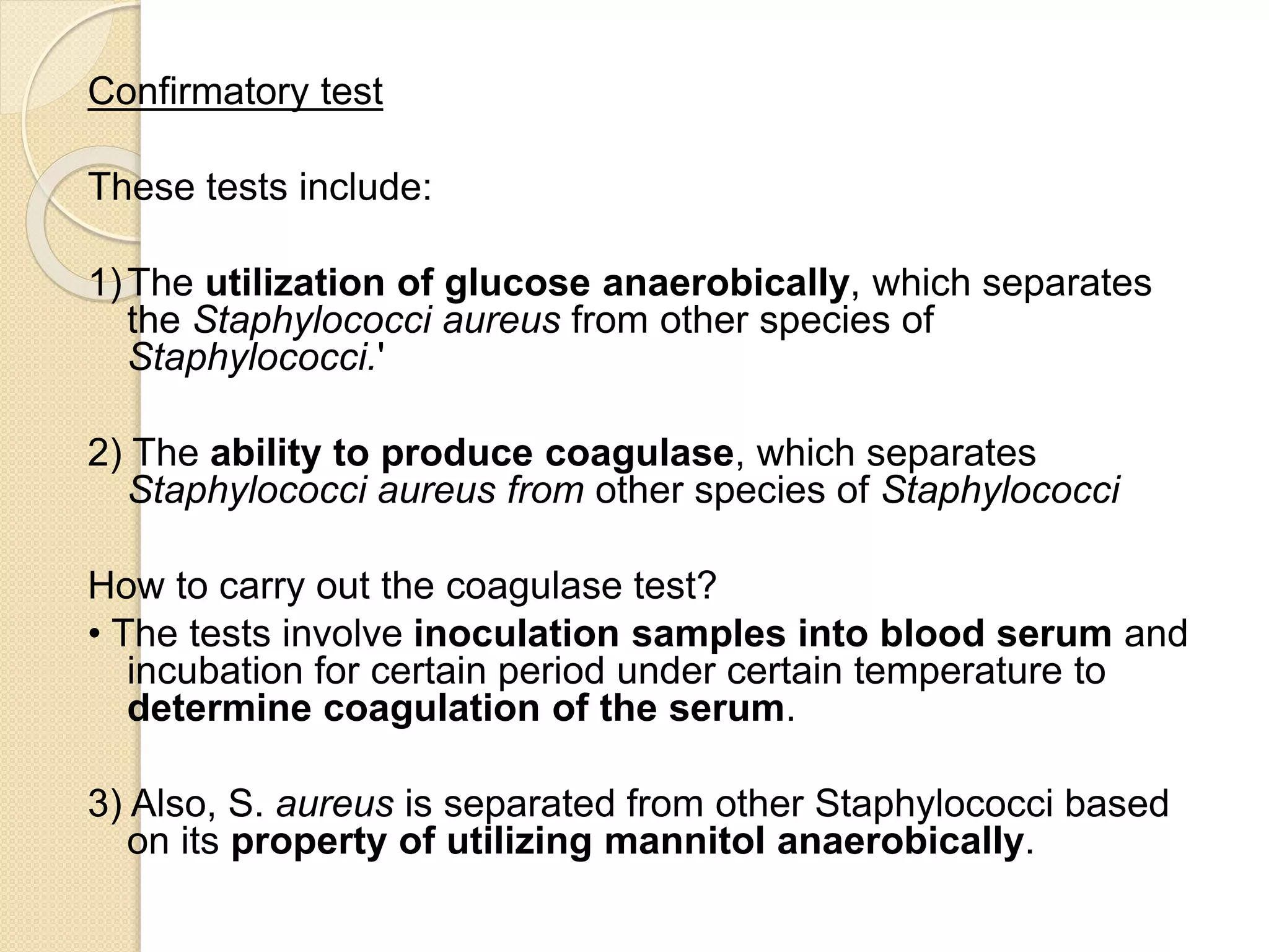 Confirmatory test
These tests include:
1)The utilization of glucose anaerobically, which separates
the Staphylococci aureus from other species of
Staphylococci.'
2) The ability to produce coagulase, which separates
Staphylococci aureus from other species of Staphylococci
How to carry out the coagulase test?
• The tests involve inoculation samples into blood serum and
incubation for certain period under certain temperature to
determine coagulation of the serum.
3) Also, S. aureus is separated from other Staphylococci based
on its property of utilizing mannitol anaerobically.
 