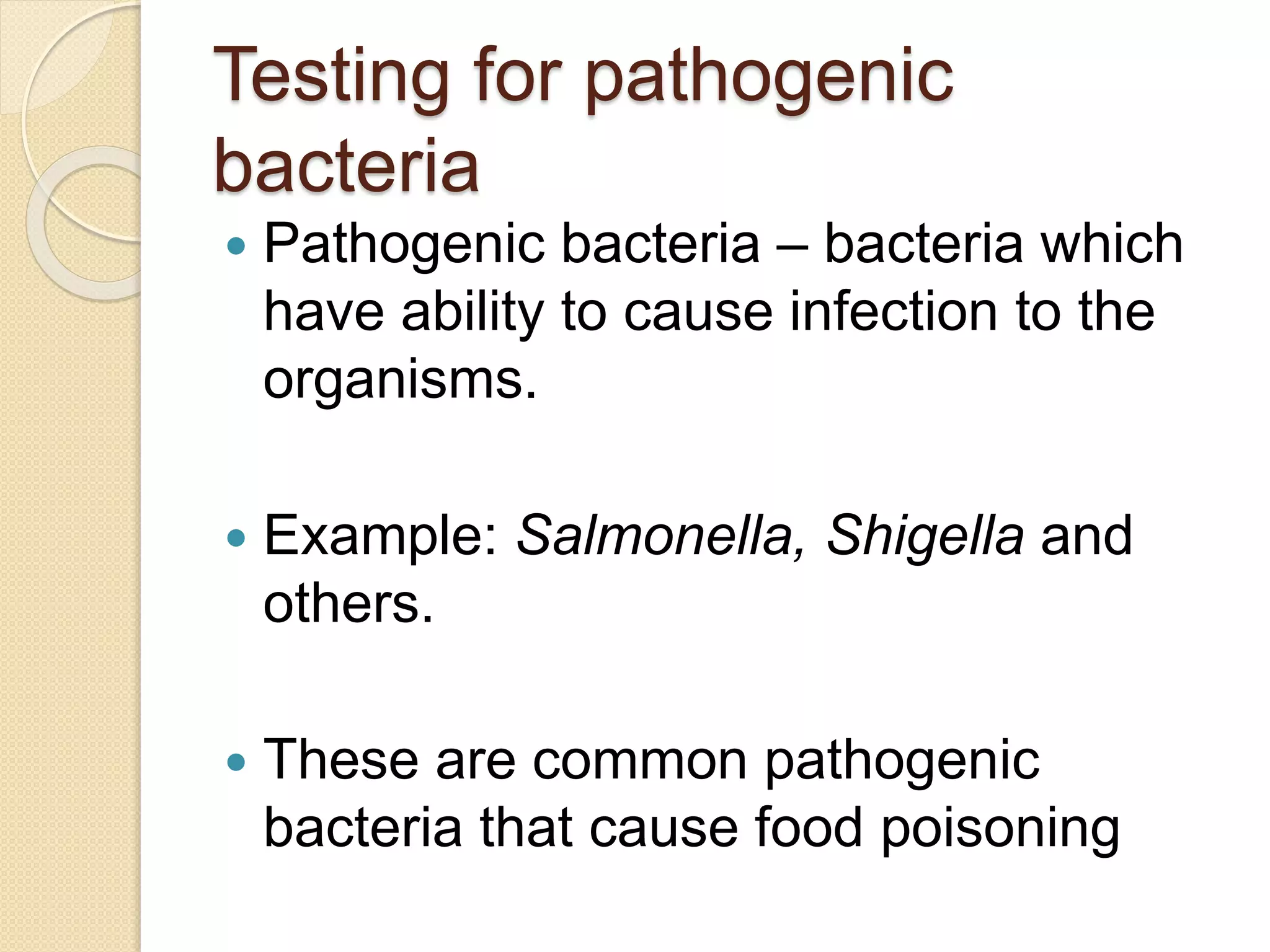 Testing for pathogenic
bacteria
 Pathogenic bacteria – bacteria which
have ability to cause infection to the
organisms.
 Example: Salmonella, Shigella and
others.
 These are common pathogenic
bacteria that cause food poisoning
 