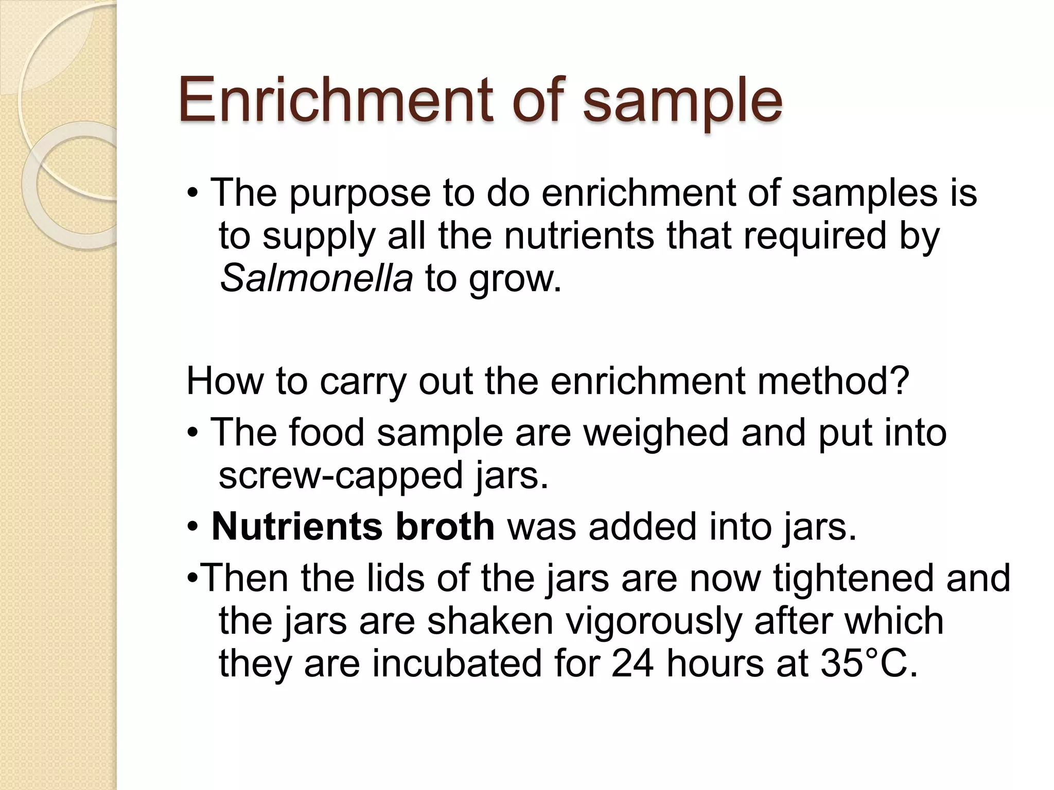 Enrichment of sample
• The purpose to do enrichment of samples is
to supply all the nutrients that required by
Salmonella to grow.
How to carry out the enrichment method?
• The food sample are weighed and put into
screw-capped jars.
• Nutrients broth was added into jars.
•Then the lids of the jars are now tightened and
the jars are shaken vigorously after which
they are incubated for 24 hours at 35°C.
 