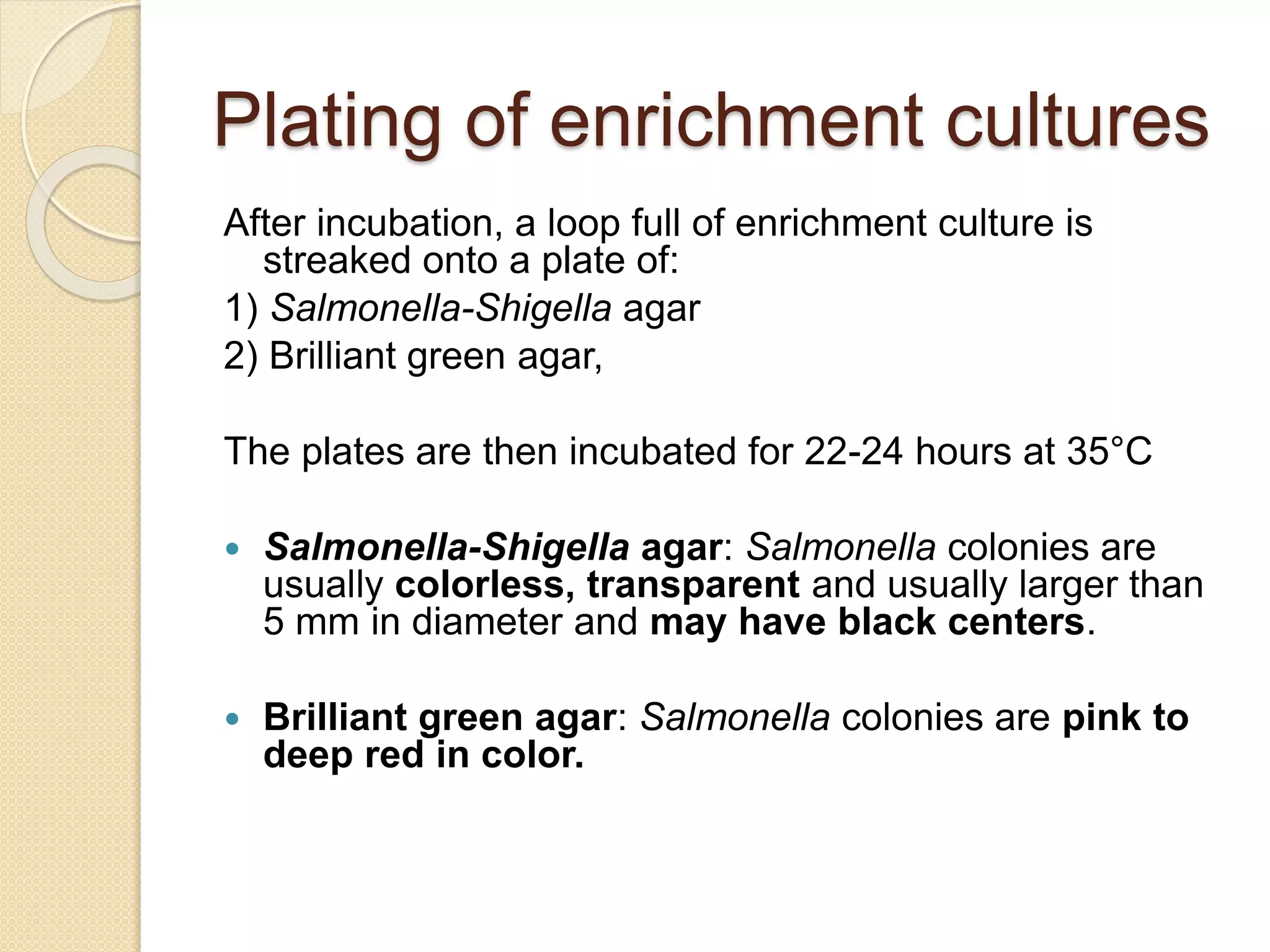 Plating of enrichment cultures
After incubation, a loop full of enrichment culture is
streaked onto a plate of:
1) Salmonella-Shigella agar
2) Brilliant green agar,
The plates are then incubated for 22-24 hours at 35°C
 Salmonella-Shigella agar: Salmonella colonies are
usually colorless, transparent and usually larger than
5 mm in diameter and may have black centers.
 Brilliant green agar: Salmonella colonies are pink to
deep red in color.
 