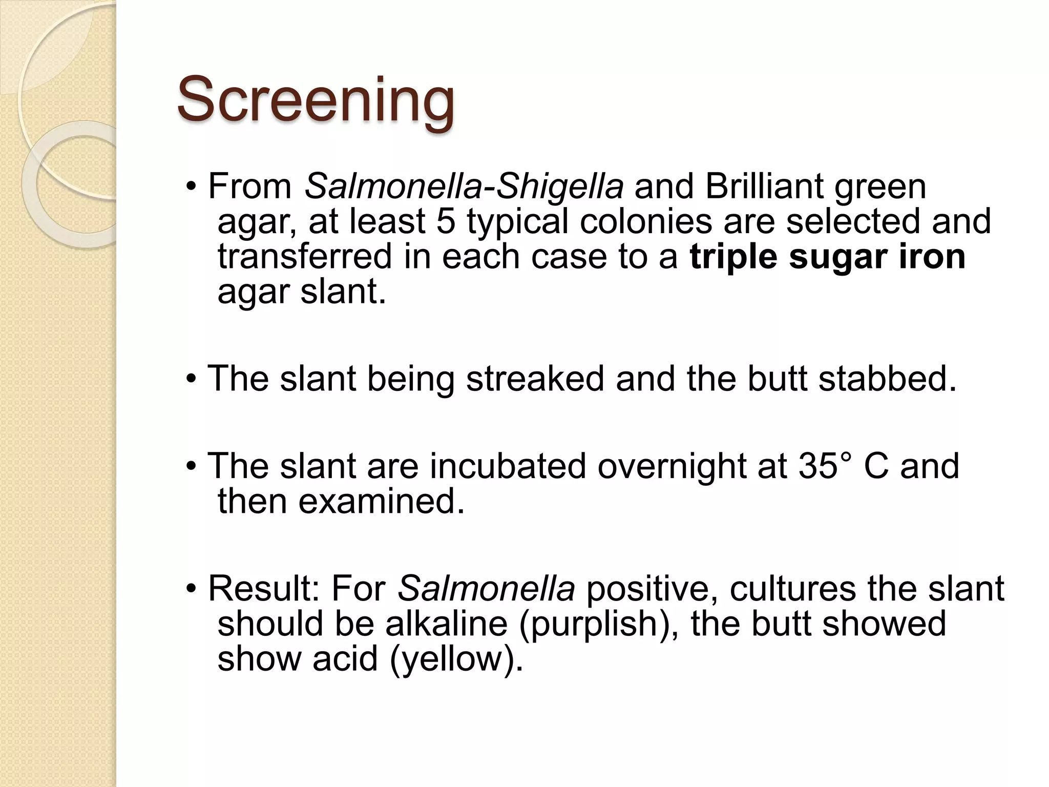 Screening
• From Salmonella-Shigella and Brilliant green
agar, at least 5 typical colonies are selected and
transferred in each case to a triple sugar iron
agar slant.
• The slant being streaked and the butt stabbed.
• The slant are incubated overnight at 35° C and
then examined.
• Result: For Salmonella positive, cultures the slant
should be alkaline (purplish), the butt showed
show acid (yellow).
 