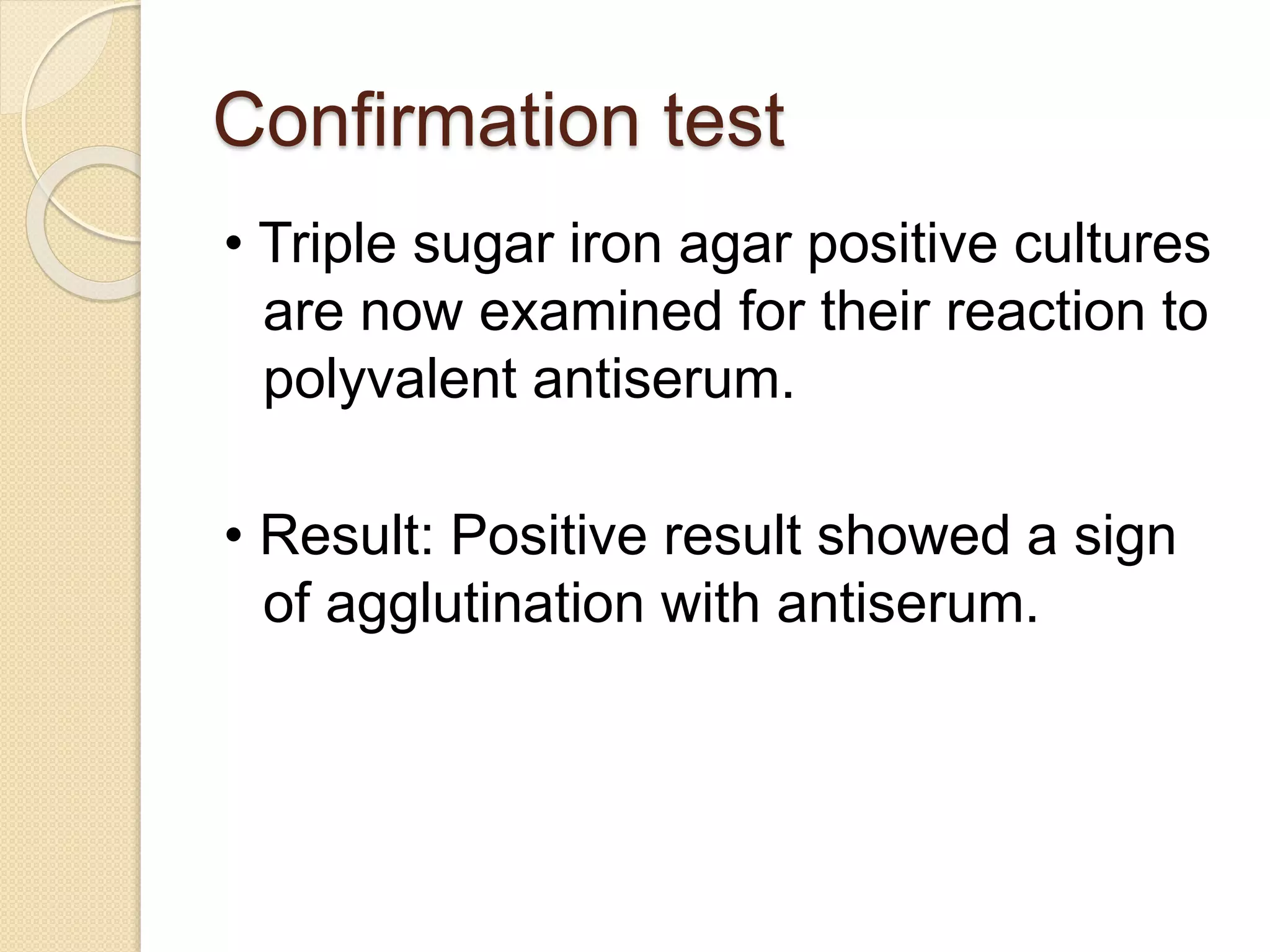 Confirmation test
• Triple sugar iron agar positive cultures
are now examined for their reaction to
polyvalent antiserum.
• Result: Positive result showed a sign
of agglutination with antiserum.
 