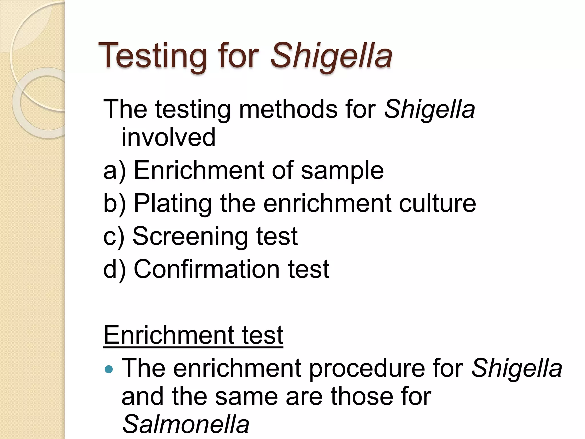 Testing for Shigella
The testing methods for Shigella
involved
a) Enrichment of sample
b) Plating the enrichment culture
c) Screening test
d) Confirmation test
Enrichment test
 The enrichment procedure for Shigella
and the same are those for
Salmonella
 