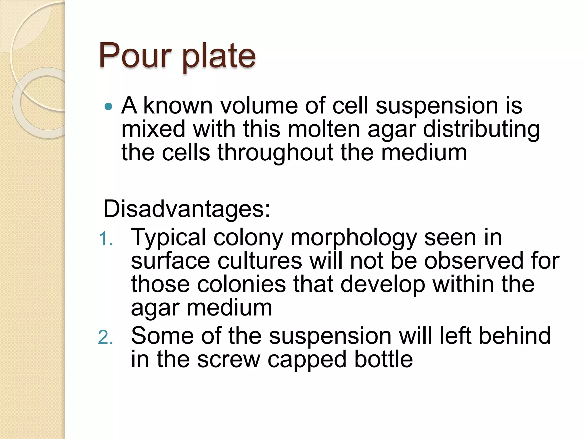Pour plate
 A known volume of cell suspension is
mixed with this molten agar distributing
the cells throughout the medium
Disadvantages:
1. Typical colony morphology seen in
surface cultures will not be observed for
those colonies that develop within the
agar medium
2. Some of the suspension will left behind
in the screw capped bottle
 