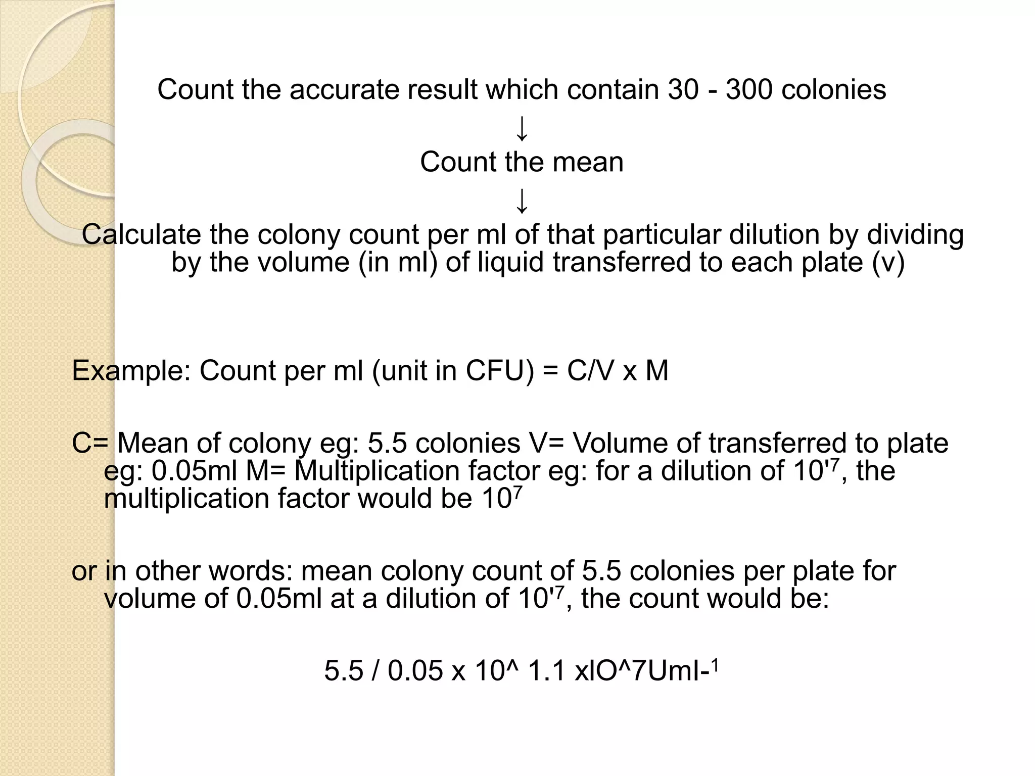Count the accurate result which contain 30 - 300 colonies
↓
Count the mean
↓
Calculate the colony count per ml of that particular dilution by dividing
by the volume (in ml) of liquid transferred to each plate (v)
Example: Count per ml (unit in CFU) = C/V x M
C= Mean of colony eg: 5.5 colonies V= Volume of transferred to plate
eg: 0.05ml M= Multiplication factor eg: for a dilution of 10'7, the
multiplication factor would be 107
or in other words: mean colony count of 5.5 colonies per plate for
volume of 0.05ml at a dilution of 10'7, the count would be:
5.5 / 0.05 x 10^ 1.1 xlO^7UmI-1
 