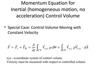 Momentum Equation for
Inertial (homogeneous motion, no
acceleration) Control Volume
• Special Case: Control Volume Moving with
Constant Velocity
xyz →coordinate system of control volume
Velocity must be measured with respect to controlled volume
 