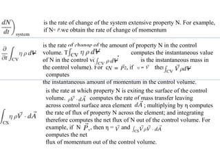 is the rate of change of the system extensive property N. For example,
if N= , we obtain the rate of change of momentum
is the rate of change of the amount of property N in the control
volume. The term computes the instantaneous value
of N in the control volume ( is the instantaneous mass in
the control volume). For example, if then and
computes
the instantaneous amount of momentum in the control volume.
is the rate at which property N is exiting the surface of the control
volume. computes the rate of mass transfer leaving
across control surface area element ; multiplying by η computes
the rate of flux of property N across the element; and integrating
therefore computes the net flux of N out of the control volume. For
example, if N= , then η = and
computes the net
flux of momentum out of the control volume.
 