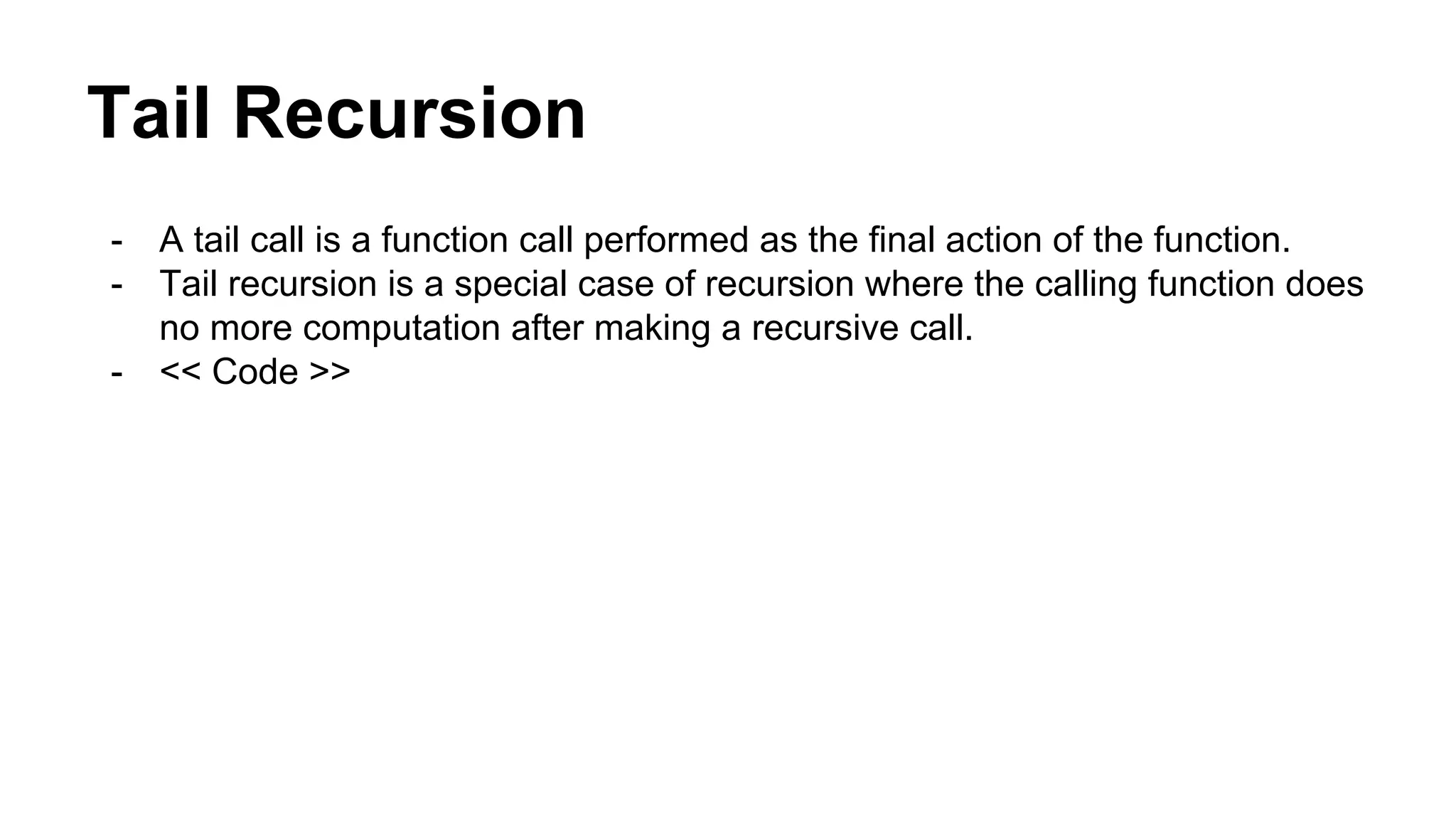 Tail Recursion
- A tail call is a function call performed as the final action of the function.
- Tail recursion is a special case of recursion where the calling function does
no more computation after making a recursive call.
- << Code >>
 