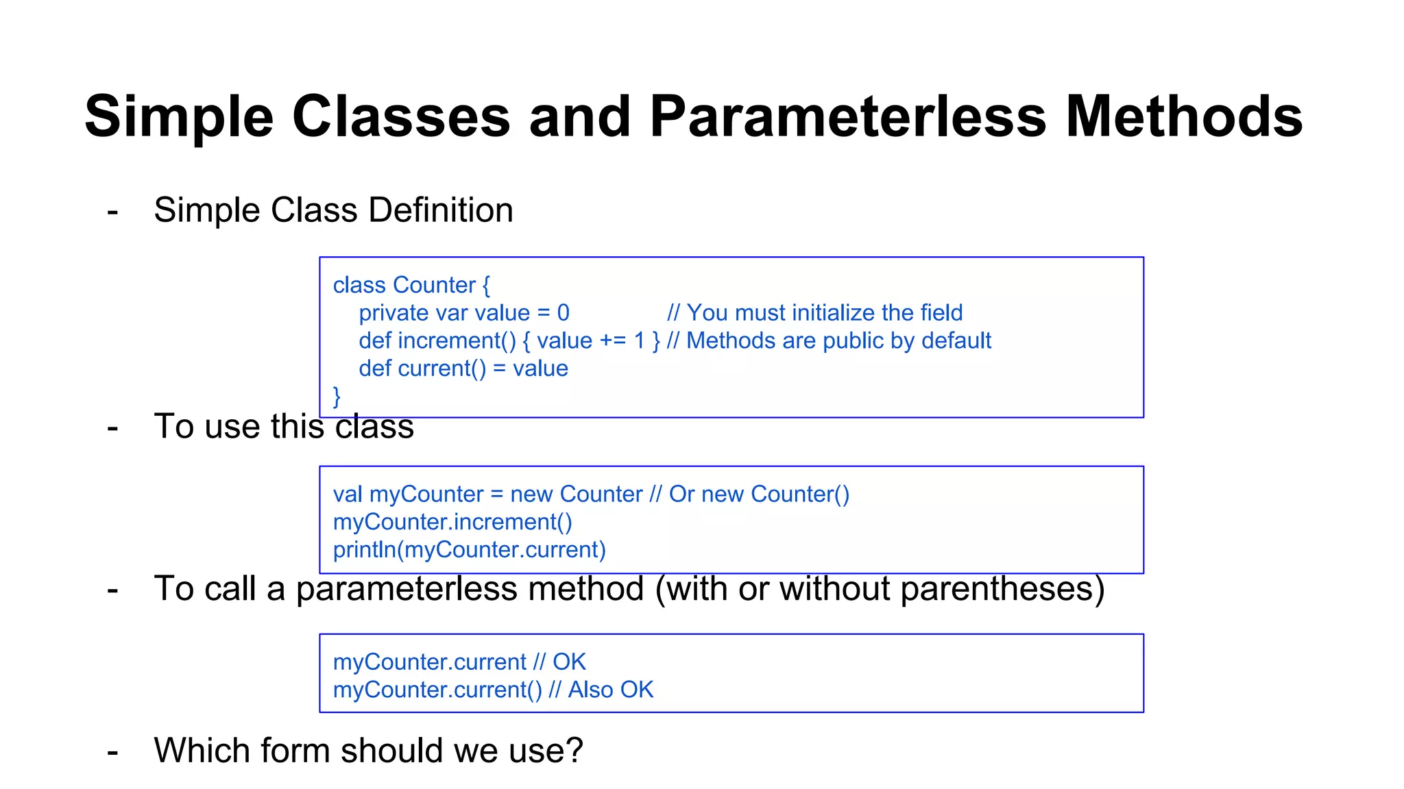 Simple Classes and Parameterless Methods
- Simple Class Definition
- To use this class
- To call a parameterless method (with or without parentheses)
- Which form should we use?
class Counter {
private var value = 0 // You must initialize the field
def increment() { value += 1 } // Methods are public by default
def current() = value
}
val myCounter = new Counter // Or new Counter()
myCounter.increment()
println(myCounter.current)
myCounter.current // OK
myCounter.current() // Also OK
 