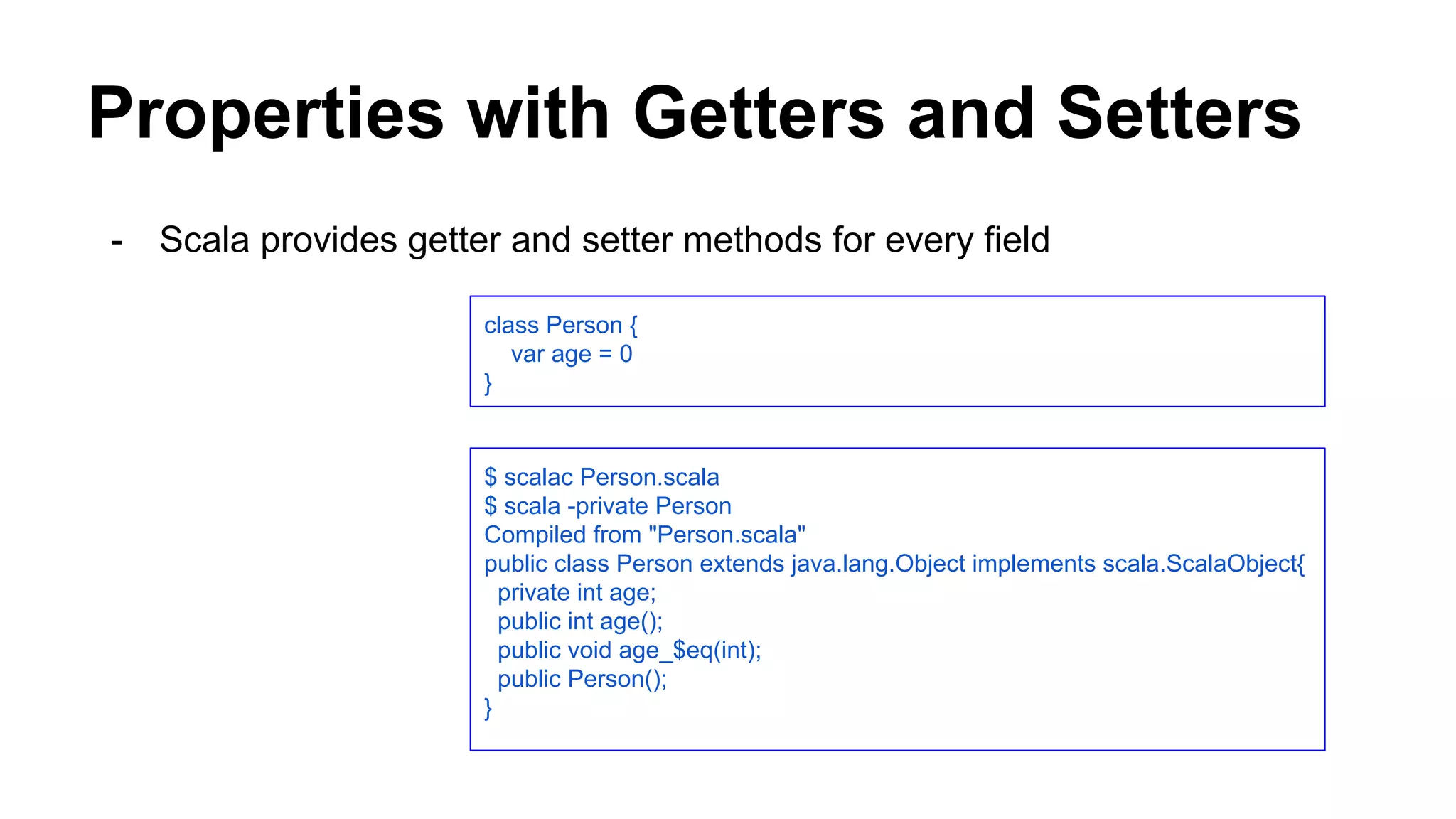 Properties with Getters and Setters
- Scala provides getter and setter methods for every field
class Person {
var age = 0
}
$ scalac Person.scala
$ scala -private Person
Compiled from "Person.scala"
public class Person extends java.lang.Object implements scala.ScalaObject{
private int age;
public int age();
public void age_$eq(int);
public Person();
}
 