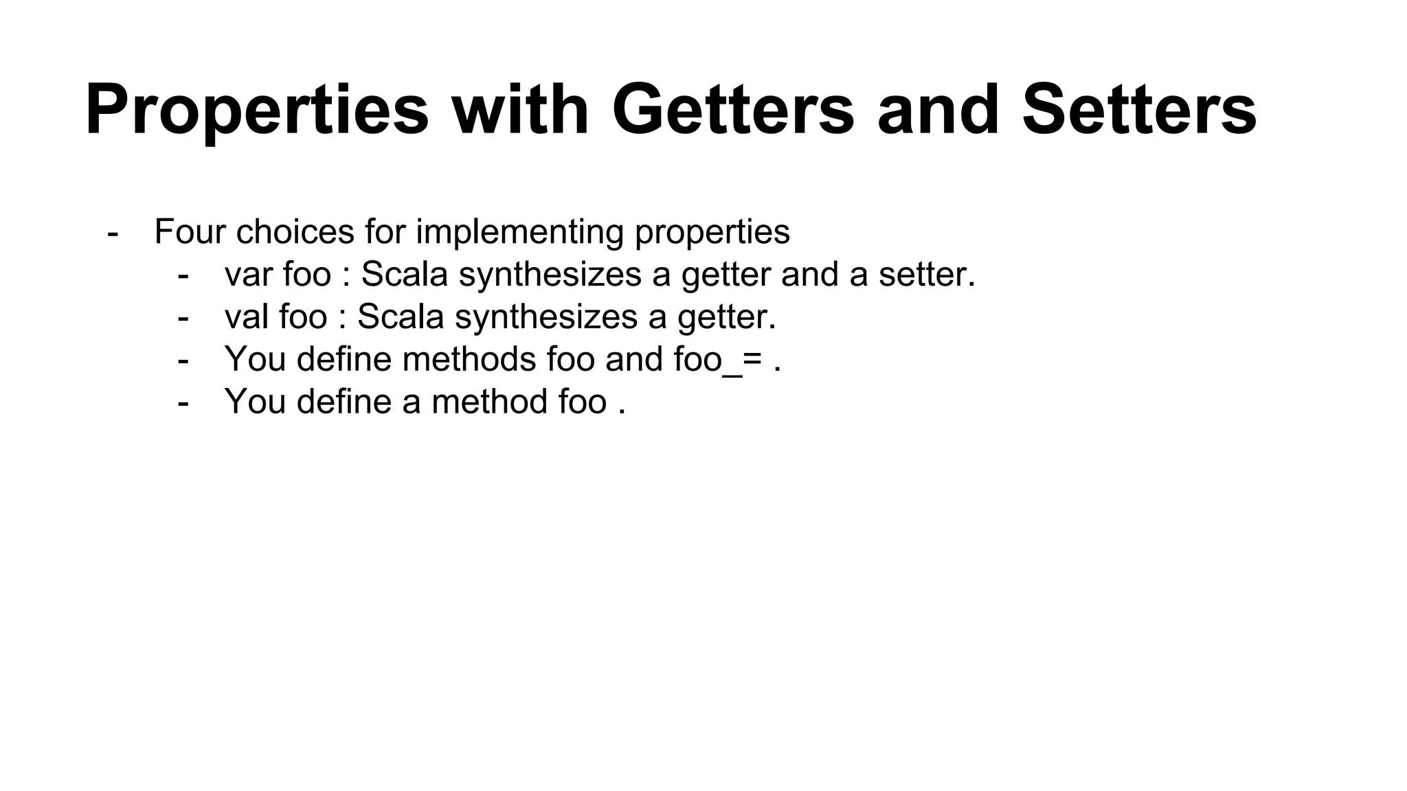 Properties with Getters and Setters
- Four choices for implementing properties
- var foo : Scala synthesizes a getter and a setter.
- val foo : Scala synthesizes a getter.
- You define methods foo and foo_= .
- You define a method foo .
 