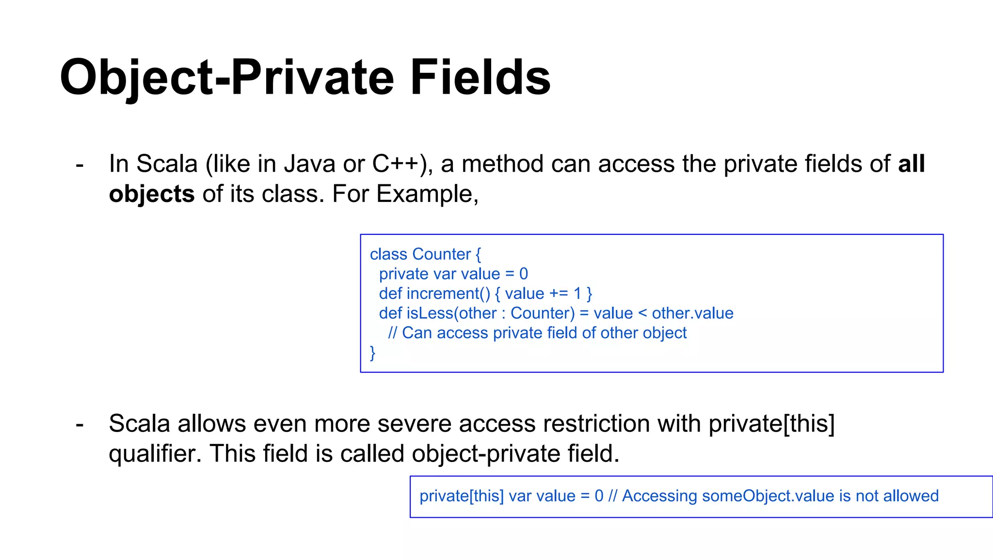 Object-Private Fields
- In Scala (like in Java or C++), a method can access the private fields of all
objects of its class. For Example,
- Scala allows even more severe access restriction with private[this]
qualifier. This field is called object-private field.
class Counter {
private var value = 0
def increment() { value += 1 }
def isLess(other : Counter) = value < other.value
// Can access private field of other object
}
private[this] var value = 0 // Accessing someObject.value is not allowed
 