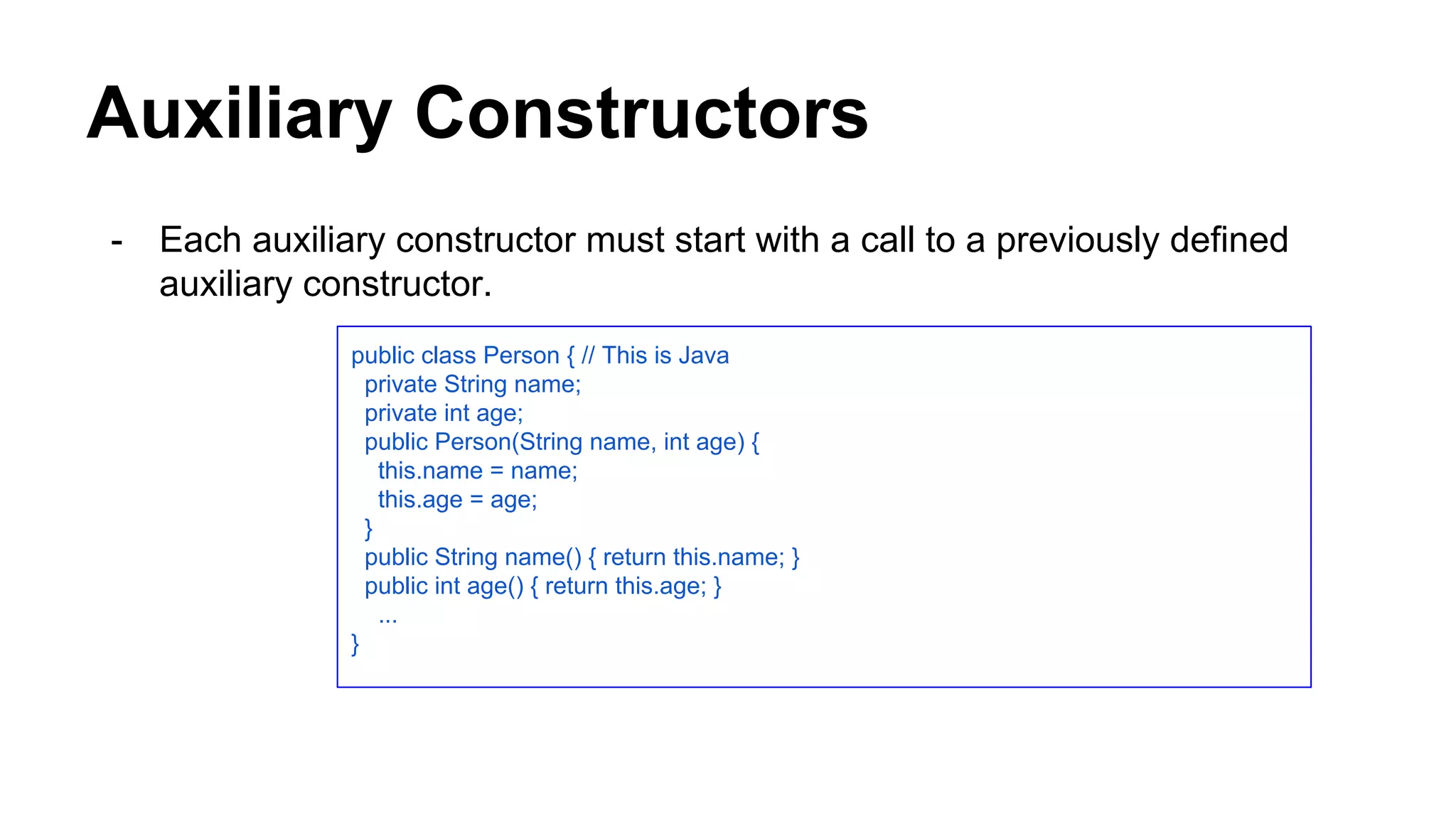 Auxiliary Constructors
- Each auxiliary constructor must start with a call to a previously defined
auxiliary constructor.
public class Person { // This is Java
private String name;
private int age;
public Person(String name, int age) {
this.name = name;
this.age = age;
}
public String name() { return this.name; }
public int age() { return this.age; }
...
}
 