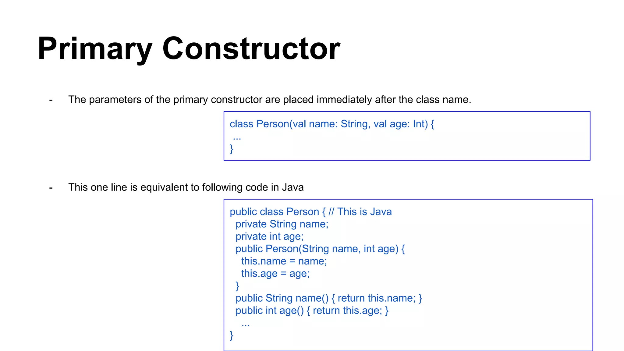 Primary Constructor
- The parameters of the primary constructor are placed immediately after the class name.
- This one line is equivalent to following code in Java
class Person(val name: String, val age: Int) {
...
}
public class Person { // This is Java
private String name;
private int age;
public Person(String name, int age) {
this.name = name;
this.age = age;
}
public String name() { return this.name; }
public int age() { return this.age; }
...
}
 