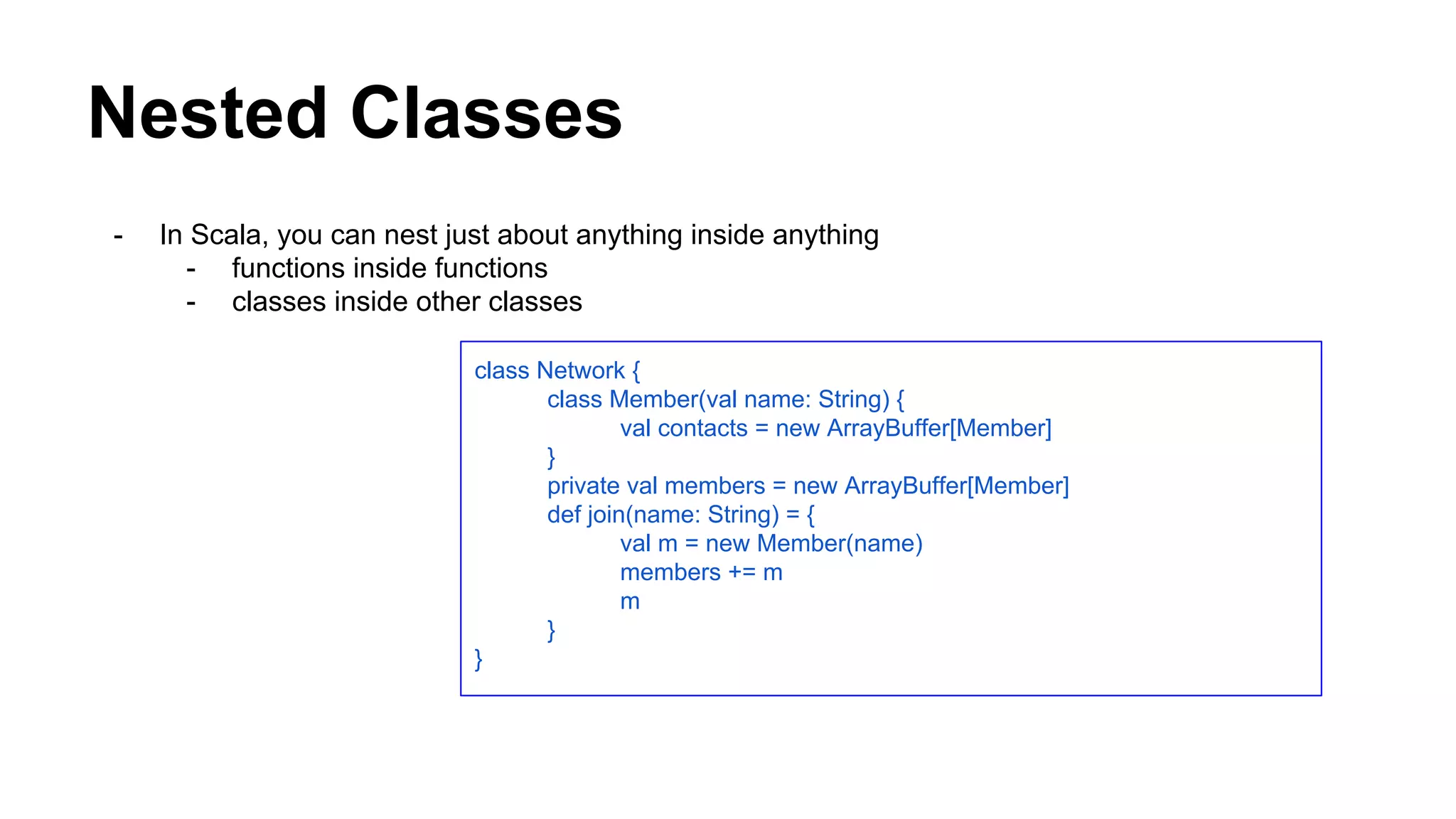 Nested Classes
- In Scala, you can nest just about anything inside anything
- functions inside functions
- classes inside other classes
class Network {
class Member(val name: String) {
val contacts = new ArrayBuffer[Member]
}
private val members = new ArrayBuffer[Member]
def join(name: String) = {
val m = new Member(name)
members += m
m
}
}
 