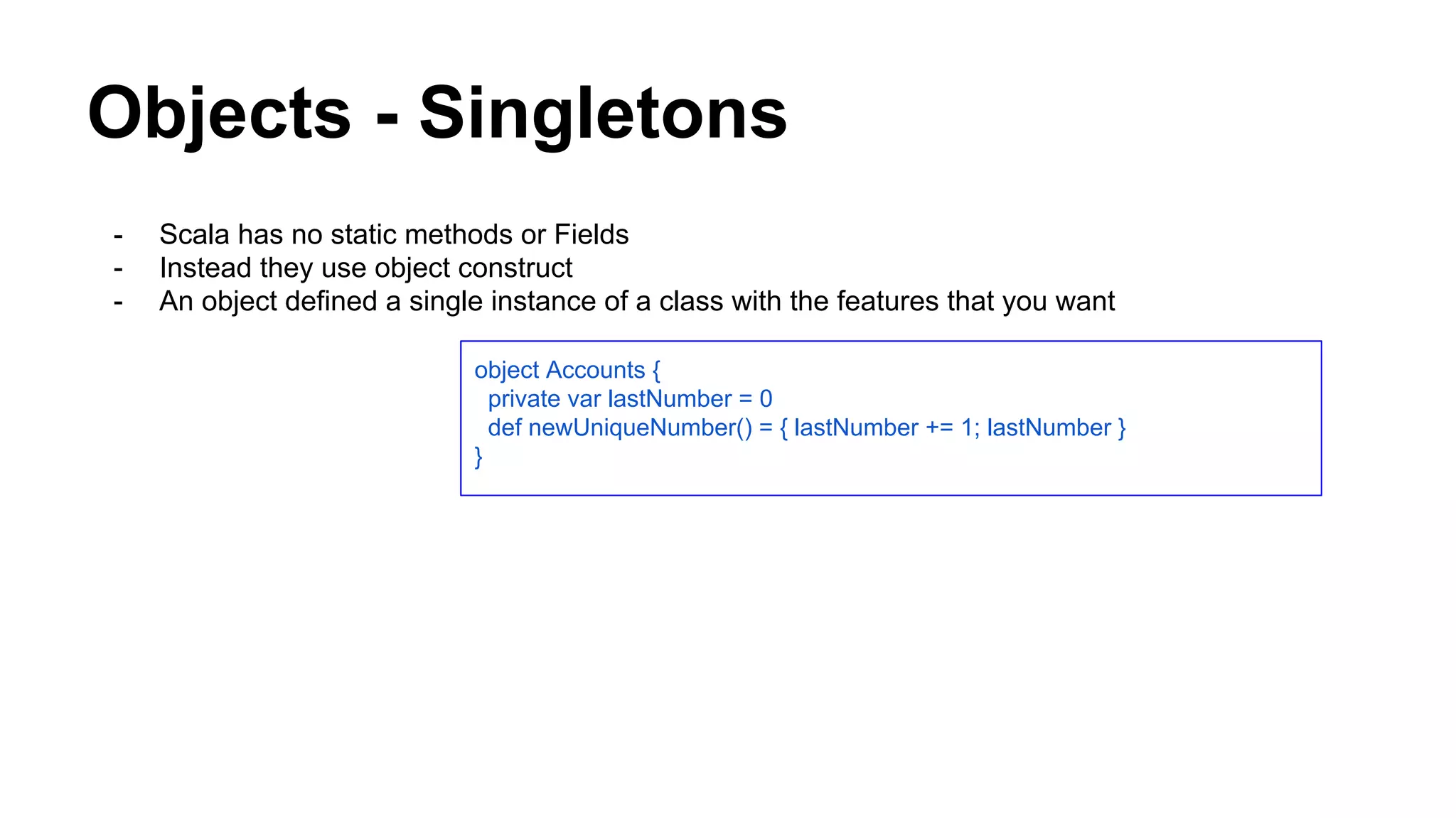 Objects - Singletons
- Scala has no static methods or Fields
- Instead they use object construct
- An object defined a single instance of a class with the features that you want
object Accounts {
private var lastNumber = 0
def newUniqueNumber() = { lastNumber += 1; lastNumber }
}
 
