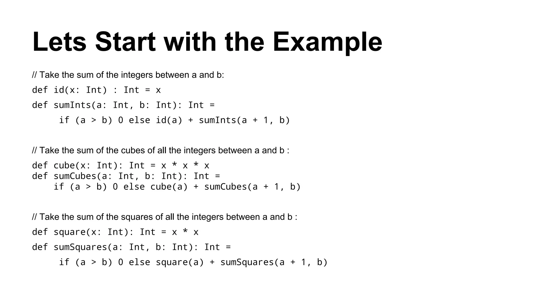 Lets Start with the Example
// Take the sum of the integers between a and b:
def id(x: Int) : Int = x
def sumInts(a: Int, b: Int): Int =
if (a > b) 0 else id(a) + sumInts(a + 1, b)
// Take the sum of the cubes of all the integers between a and b :
def cube(x: Int): Int = x * x * x
def sumCubes(a: Int, b: Int): Int =
if (a > b) 0 else cube(a) + sumCubes(a + 1, b)
// Take the sum of the squares of all the integers between a and b :
def square(x: Int): Int = x * x
def sumSquares(a: Int, b: Int): Int =
if (a > b) 0 else square(a) + sumSquares(a + 1, b)
 