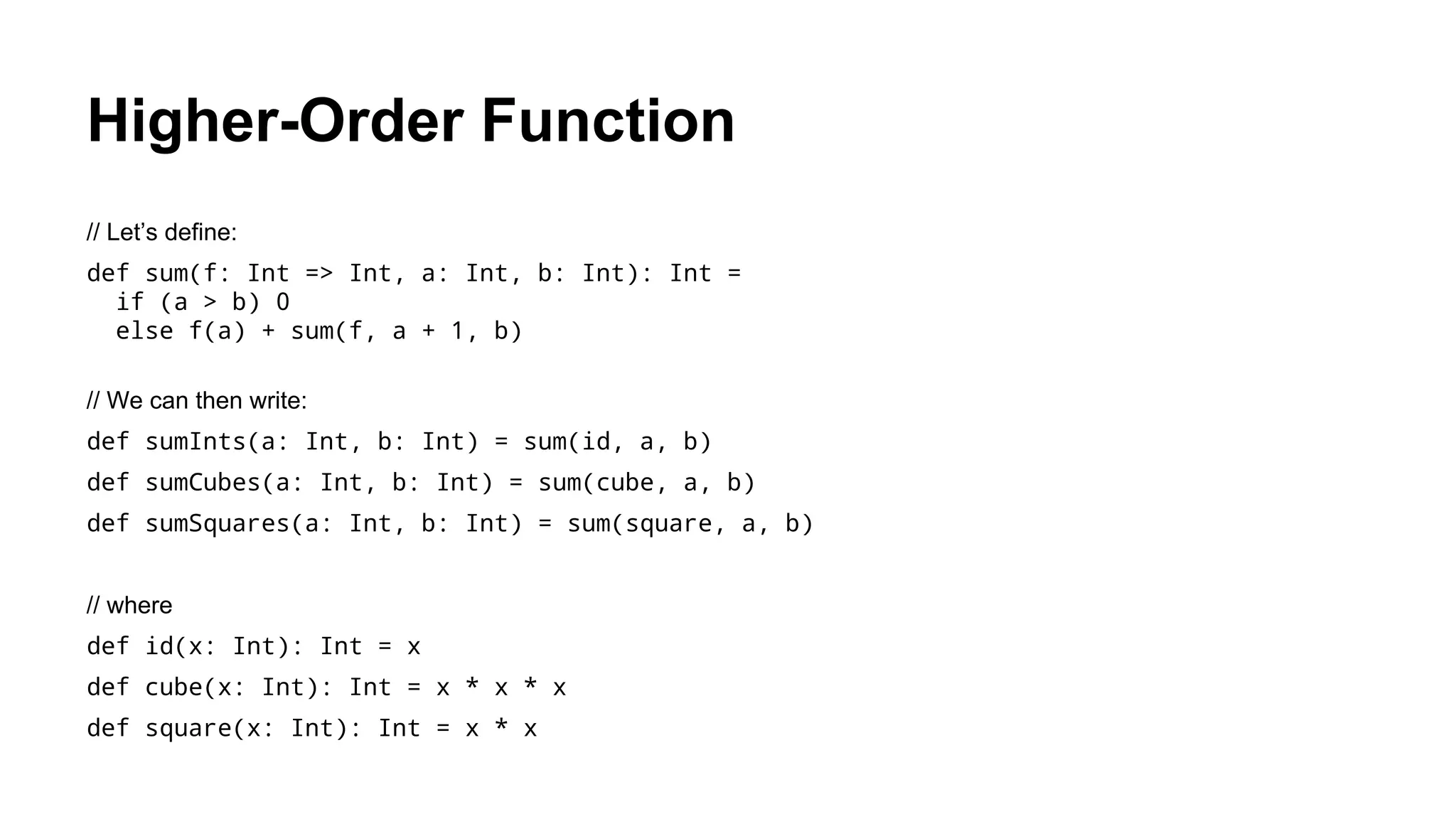 Higher-Order Function
// Let’s define:
def sum(f: Int => Int, a: Int, b: Int): Int =
if (a > b) 0
else f(a) + sum(f, a + 1, b)
// We can then write:
def sumInts(a: Int, b: Int) = sum(id, a, b)
def sumCubes(a: Int, b: Int) = sum(cube, a, b)
def sumSquares(a: Int, b: Int) = sum(square, a, b)
// where
def id(x: Int): Int = x
def cube(x: Int): Int = x * x * x
def square(x: Int): Int = x * x
 
