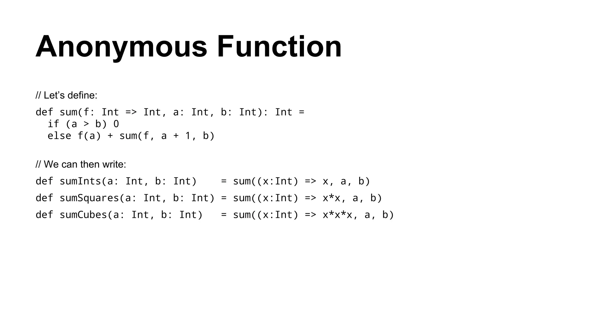 Anonymous Function
// Let’s define:
def sum(f: Int => Int, a: Int, b: Int): Int =
if (a > b) 0
else f(a) + sum(f, a + 1, b)
// We can then write:
def sumInts(a: Int, b: Int) = sum((x:Int) => x, a, b)
def sumSquares(a: Int, b: Int) = sum((x:Int) => x*x, a, b)
def sumCubes(a: Int, b: Int) = sum((x:Int) => x*x*x, a, b)
 