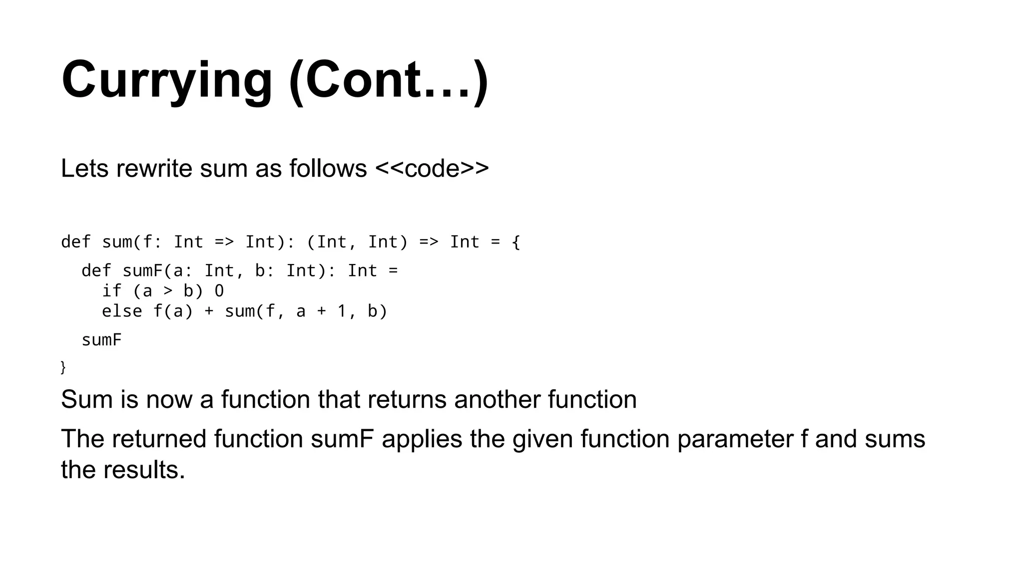 Currying (Cont…)
Lets rewrite sum as follows <<code>>
def sum(f: Int => Int): (Int, Int) => Int = {
def sumF(a: Int, b: Int): Int =
if (a > b) 0
else f(a) + sum(f, a + 1, b)
sumF
}
Sum is now a function that returns another function
The returned function sumF applies the given function parameter f and sums
the results.
 