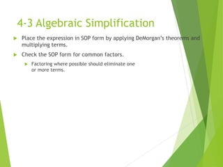 4-3 Algebraic Simplification
 Place the expression in SOP form by applying DeMorgan’s theorems and
multiplying terms.
 Check the SOP form for common factors.
 Factoring where possible should eliminate one
or more terms.
 