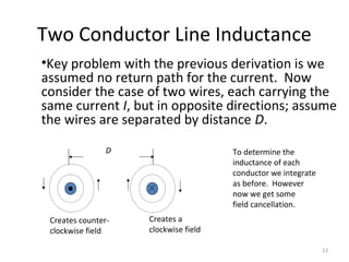 Two Conductor Line Inductance
•Key problem with the previous derivation is we
assumed no return path for the current. Now
consider the case of two wires, each carrying the
same current I, but in opposite directions; assume
the wires are separated by distance D.
D
Creates counter-
clockwise field
Creates a
clockwise field
To determine the
inductance of each
conductor we integrate
as before. However
now we get some
field cancellation.
13
 