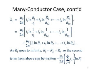 Many-Conductor Case, cont’d
[ ]
0 1 2
1 1 2'
12 11
0
1 2'
12 11
0
1 1 2 2
1 1 2
0
1
ln ln ln ,
2
1 1 1
ln ln ln
2
ln ln ln .
2
As goes to infinity, so the second
term from above can be written =
2
n
n
n
n
n
n n
n
j
j
RR R
i i i
d dr
i i i
d dr
i R i R i R
R R R R
i
µ
λ
π
µ
π
µ
π
µ
π =
 
= + + + 
 
 
= + + + 
 
+ + + +
= =
L
L
L
1ln .
n
R
 
 ÷
 
∑
18
 