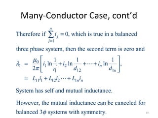 Many-Conductor Case, cont’d
1
0
1 1 2'
12 11
11 1 12 2 1
Therefore if 0, which is true in a balanced
three phase system, then the second term is zero and
1 1 1
ln ln ln ,
2
System has self and mutual inductan
n
j
j
n
n
n n
i
i i i
d dr
L i L i L i
µ
λ
π
=
=
 
= + + + 
 
= + +
∑
L
L
ce.
However, the mutual inductance can be canceled for
balanced 3 systems with symmetry.φ 19
 