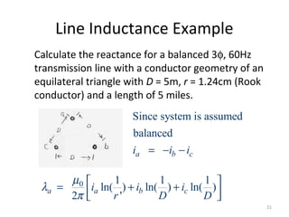 Line Inductance Example
Calculate the reactance for a balanced 3φ, 60Hz
transmission line with a conductor geometry of an
equilateral triangle with D = 5m, r = 1.24cm (Rook
conductor) and a length of 5 miles.
0 1 1 1
ln( ) ln( ) ln( )
2 '
a a b ci i i
r D D
µ
λ
π
 = + +  
Since system is assumed
balanced
a b ci i i= − −
21
 