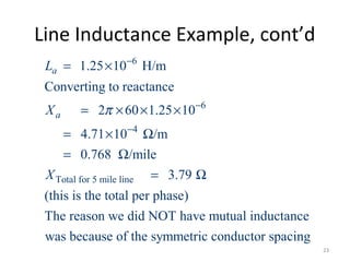 Line Inductance Example, cont’d
6
6
4
Total for 5 mile line
1.25 10 H/m
Converting to reactance
2 60 1.25 10
4.71 10 /m
0.768 /mile
3.79
(this is the total per phase)
The reason we did NOT have mutual inductance
was because
a
a
L
X
X
π
−
−
−
= ×
= × × ×
= × Ω
= Ω
= Ω
of the symmetric conductor spacing
23
 