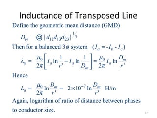 Inductance of Transposed Line
( )
1
3
12 13 23
0 0
a
70
Define the geometric mean distance (GMD)
Then for a balanced 3 system ( - - )
1 1
ln ln ln
2 ' 2 '
Hence
ln 2 10 ln H/m
2 ' '
Again, logarithm of ratio
m
a b c
m
a a a
m
m m
a
D d d d
I I I
D
I I I
r D r
D D
L
r r
φ
µ µ
λ
π π
µ
π
−
=
 
= − = 
 
= = ×
@
of distance between phases
to conductor size. 37
 